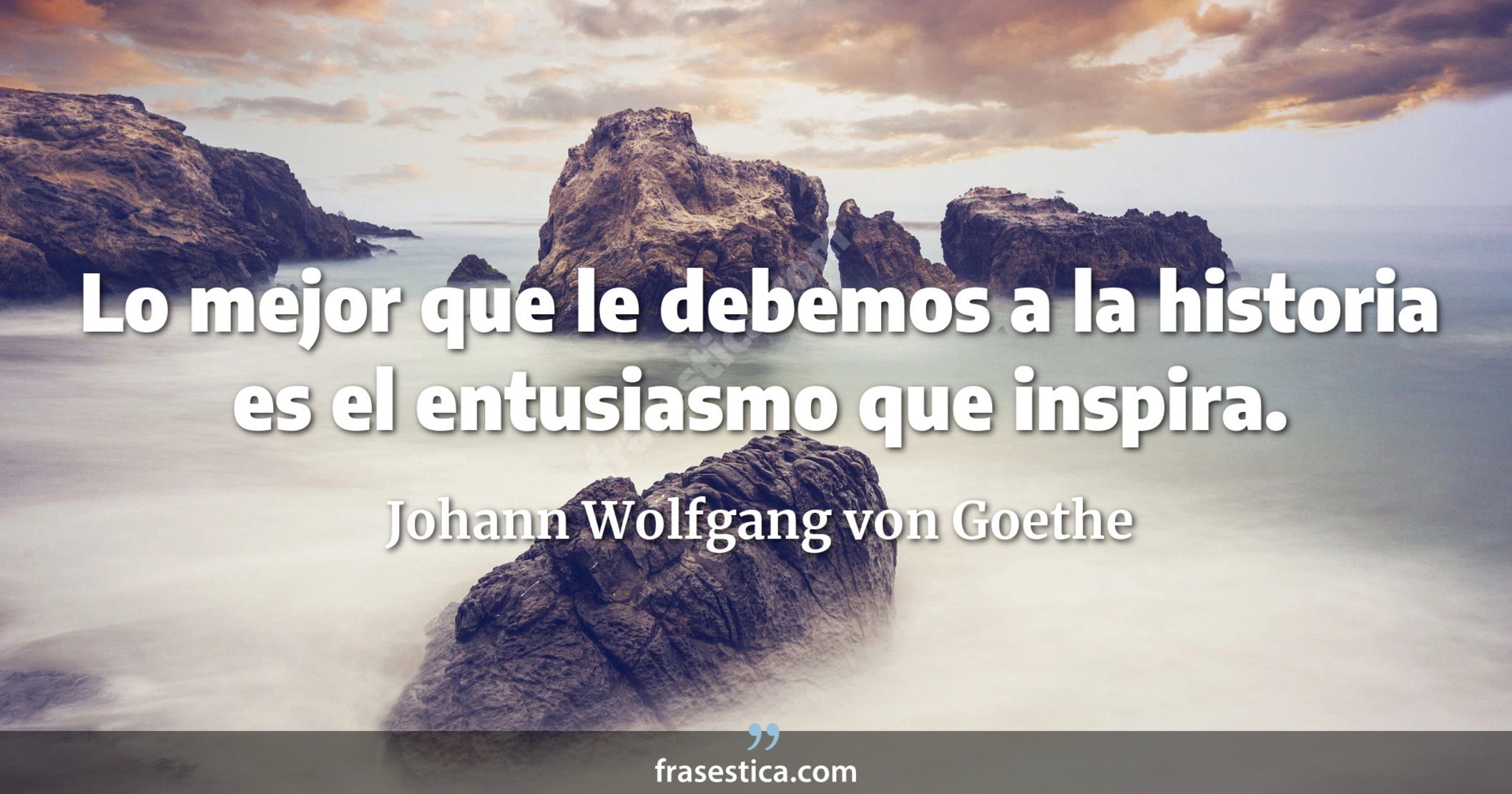 Lo mejor que le debemos a la historia es el entusiasmo que inspira. - Johann Wolfgang von Goethe