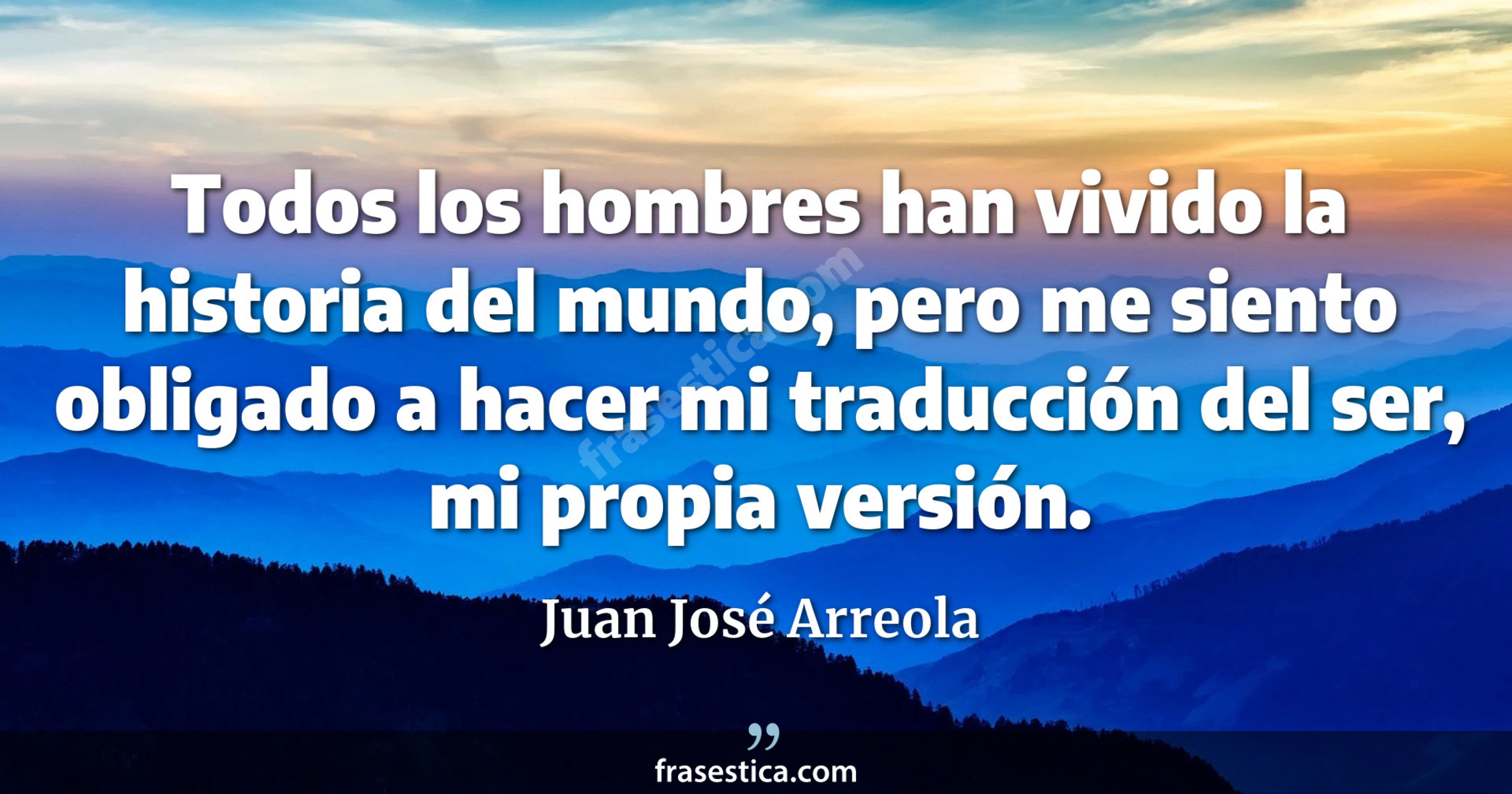 Todos los hombres han vivido la historia del mundo, pero me siento obligado a hacer mi traducción del ser, mi propia versión. - Juan José Arreola
