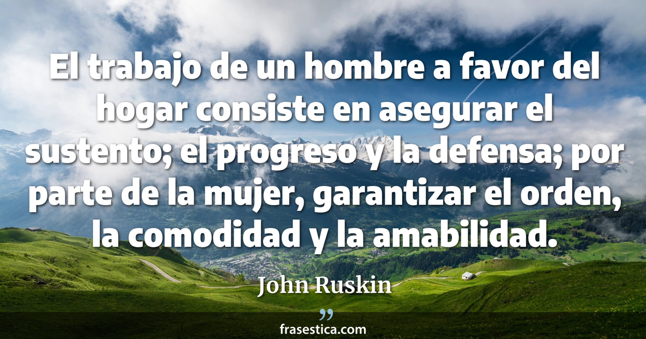 El trabajo de un hombre a favor del hogar consiste en asegurar el sustento; el progreso y la defensa; por parte de la mujer, garantizar el orden, la comodidad y la amabilidad. - John Ruskin