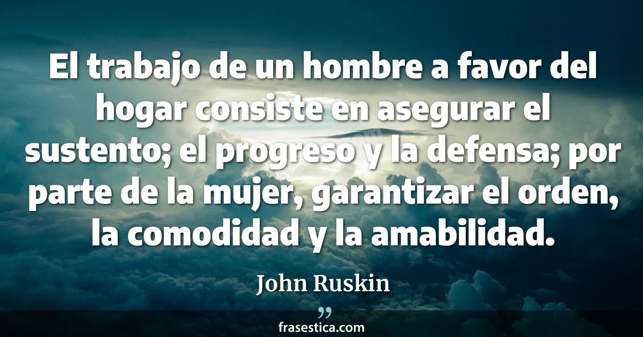 El trabajo de un hombre a favor del hogar consiste en asegurar el sustento; el progreso y la defensa; por parte de la mujer, garantizar el orden, la comodidad y la amabilidad. - John Ruskin