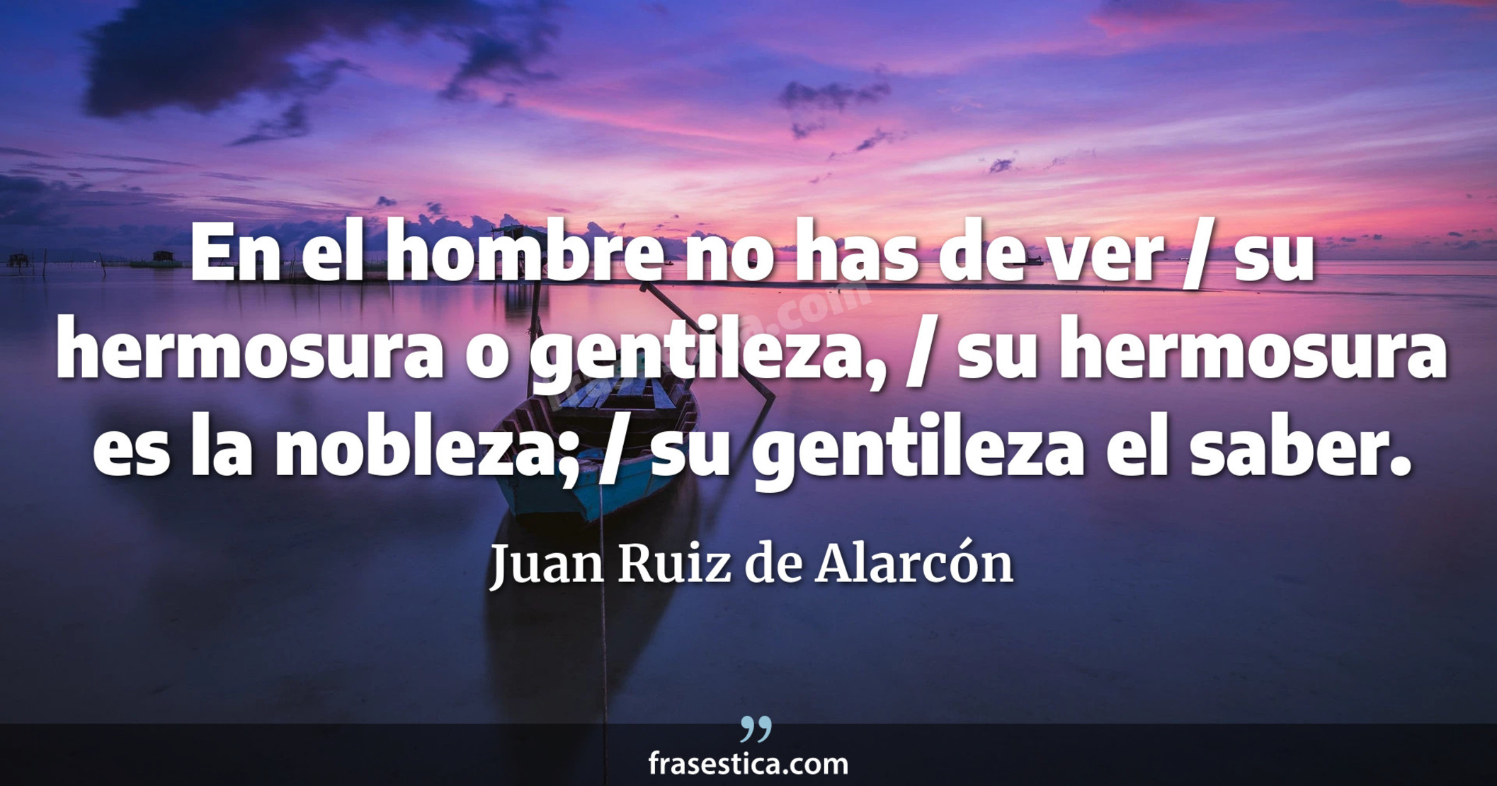 En el hombre no has de ver / su hermosura o gentileza, / su hermosura es la nobleza; / su gentileza el saber. - Juan Ruiz de Alarcón
