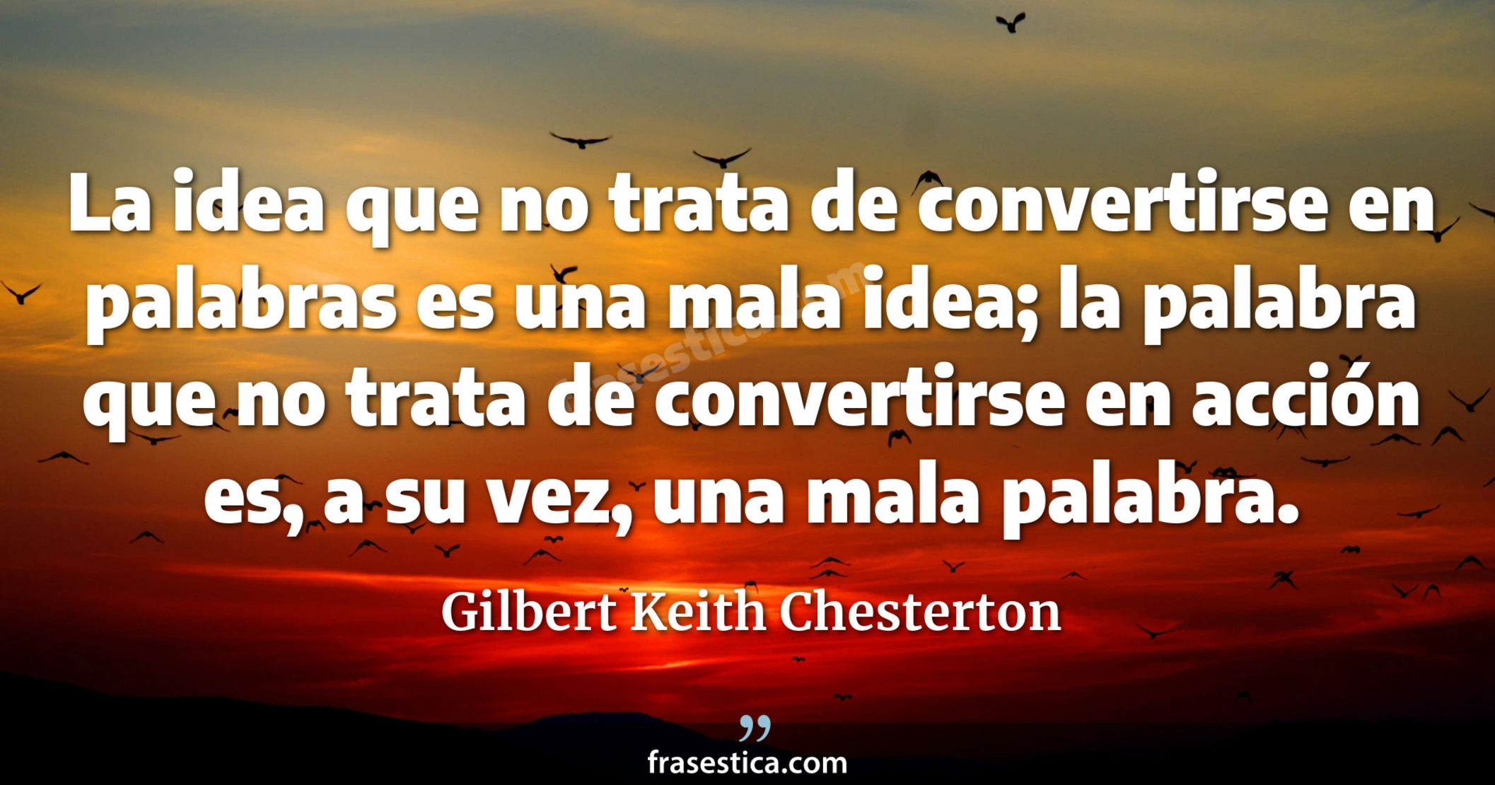 La idea que no trata de convertirse en palabras es una mala idea; la palabra que no trata de convertirse en acción es, a su vez, una mala palabra. - Gilbert Keith Chesterton