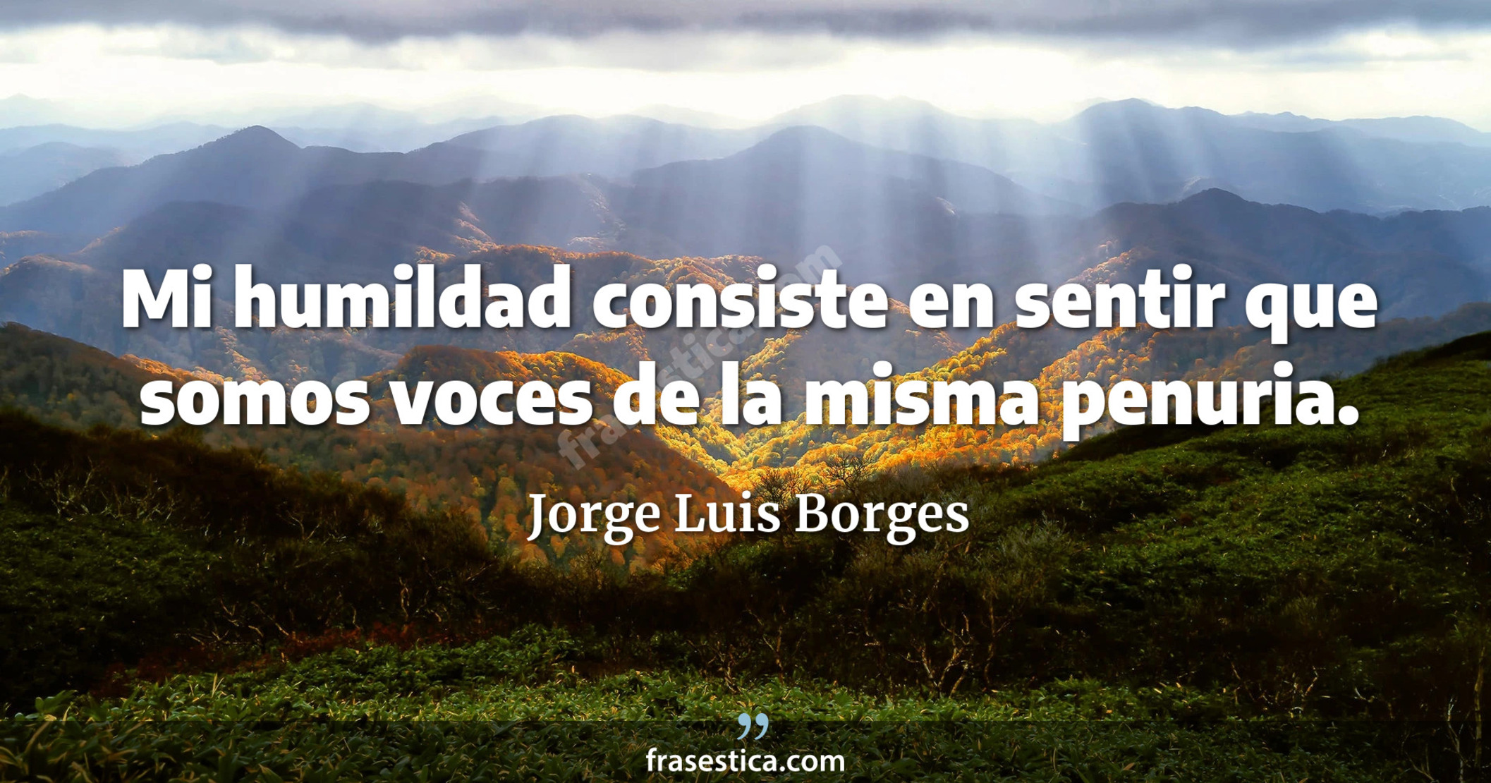 Mi humildad consiste en sentir que somos voces de la misma penuria. - Jorge Luis Borges