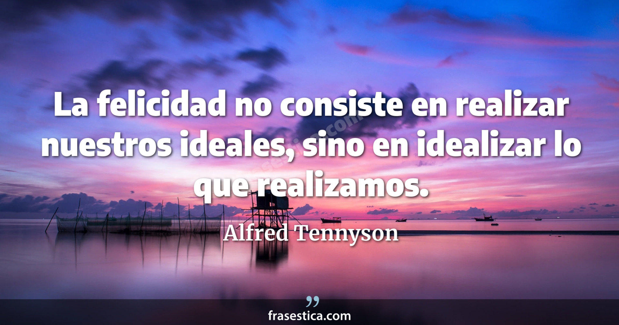 La felicidad no consiste en realizar nuestros ideales, sino en idealizar lo que realizamos. - Alfred Tennyson