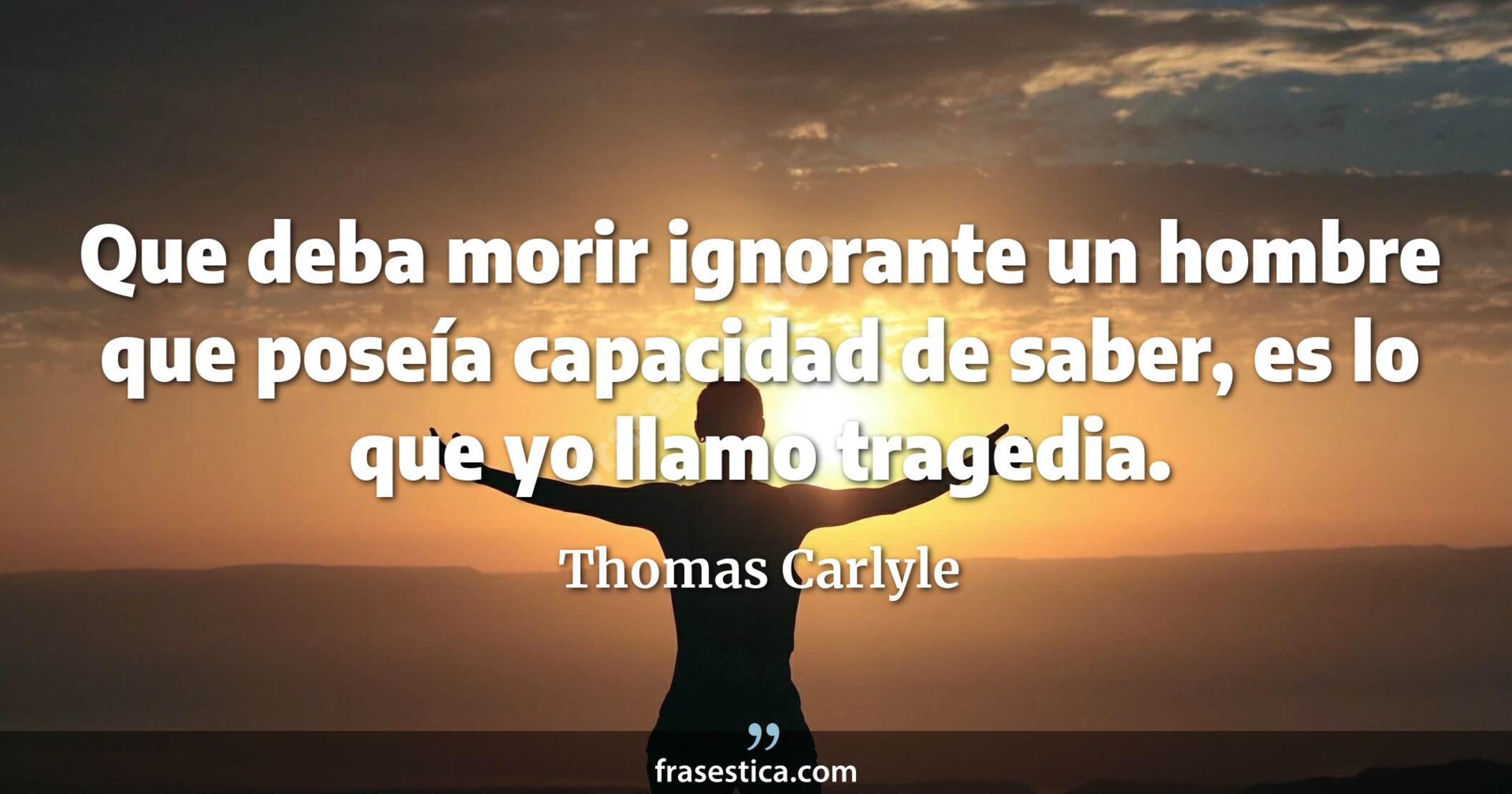 Que deba morir ignorante un hombre que poseía capacidad de saber, es lo que yo llamo tragedia. - Thomas Carlyle
