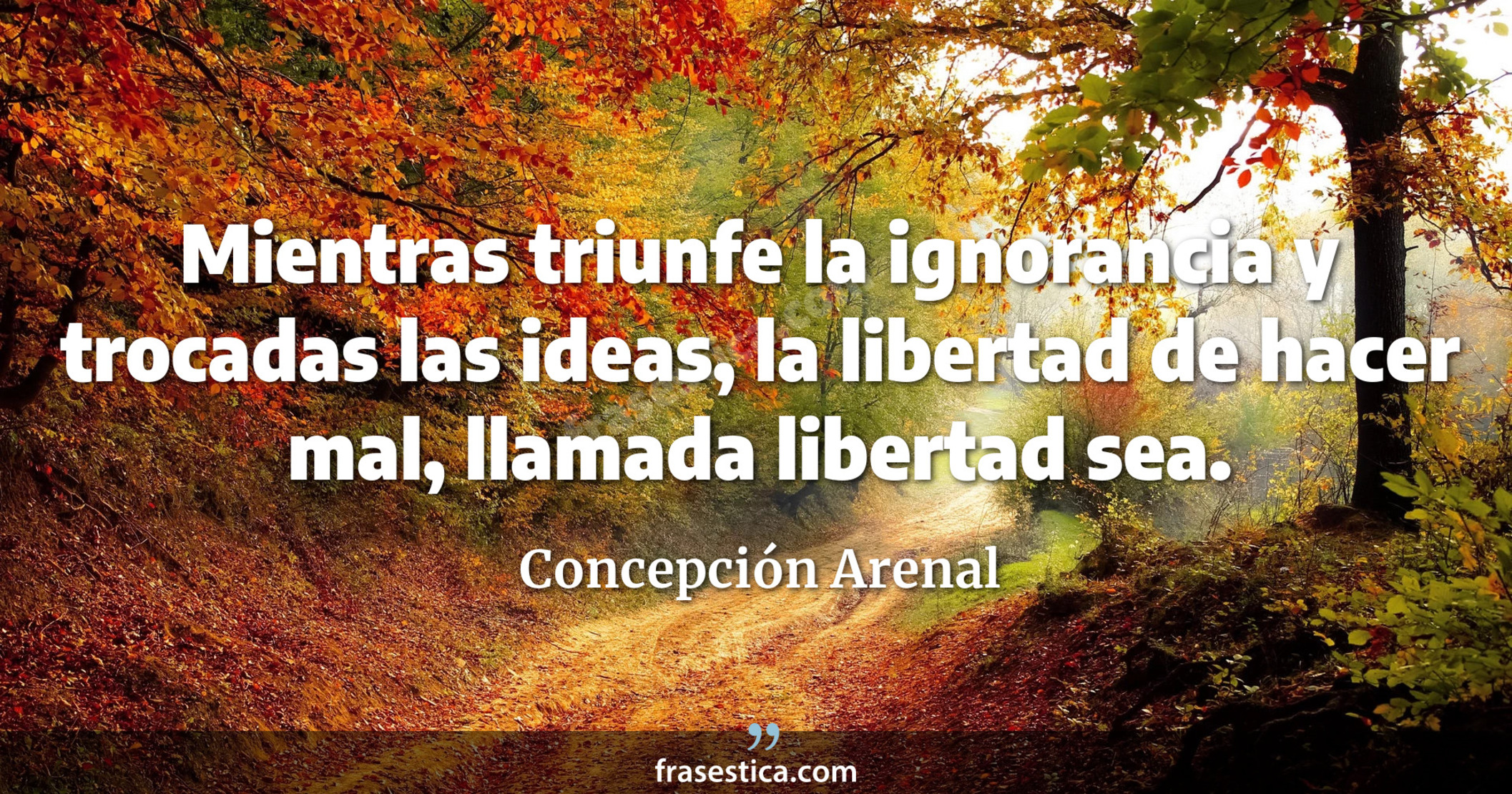 Mientras triunfe la ignorancia y trocadas las ideas, la libertad de hacer mal, llamada libertad sea. - Concepción Arenal