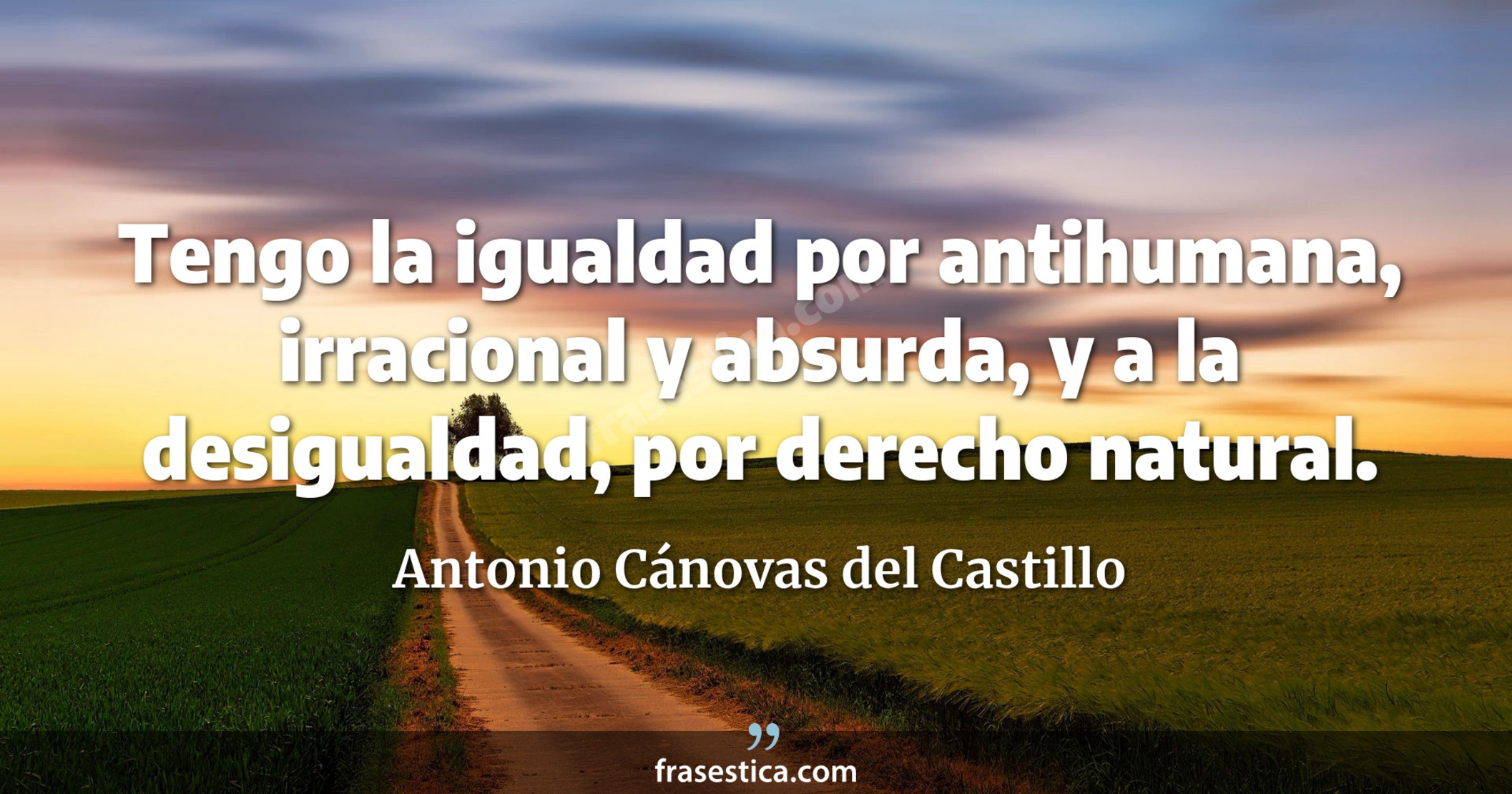 Tengo la igualdad por antihumana, irracional y absurda, y a la desigualdad, por derecho natural. - Antonio Cánovas del Castillo