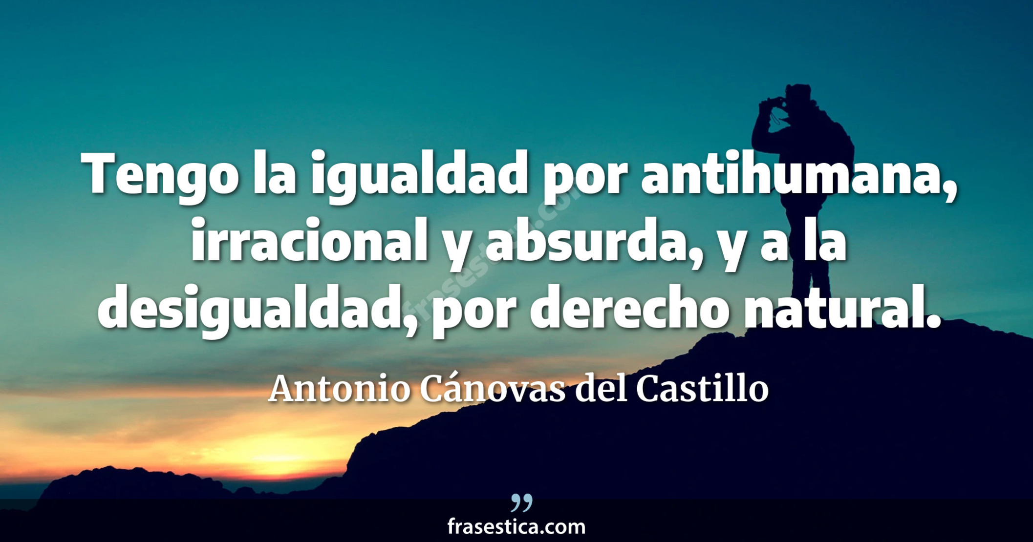 Tengo la igualdad por antihumana, irracional y absurda, y a la desigualdad, por derecho natural. - Antonio Cánovas del Castillo