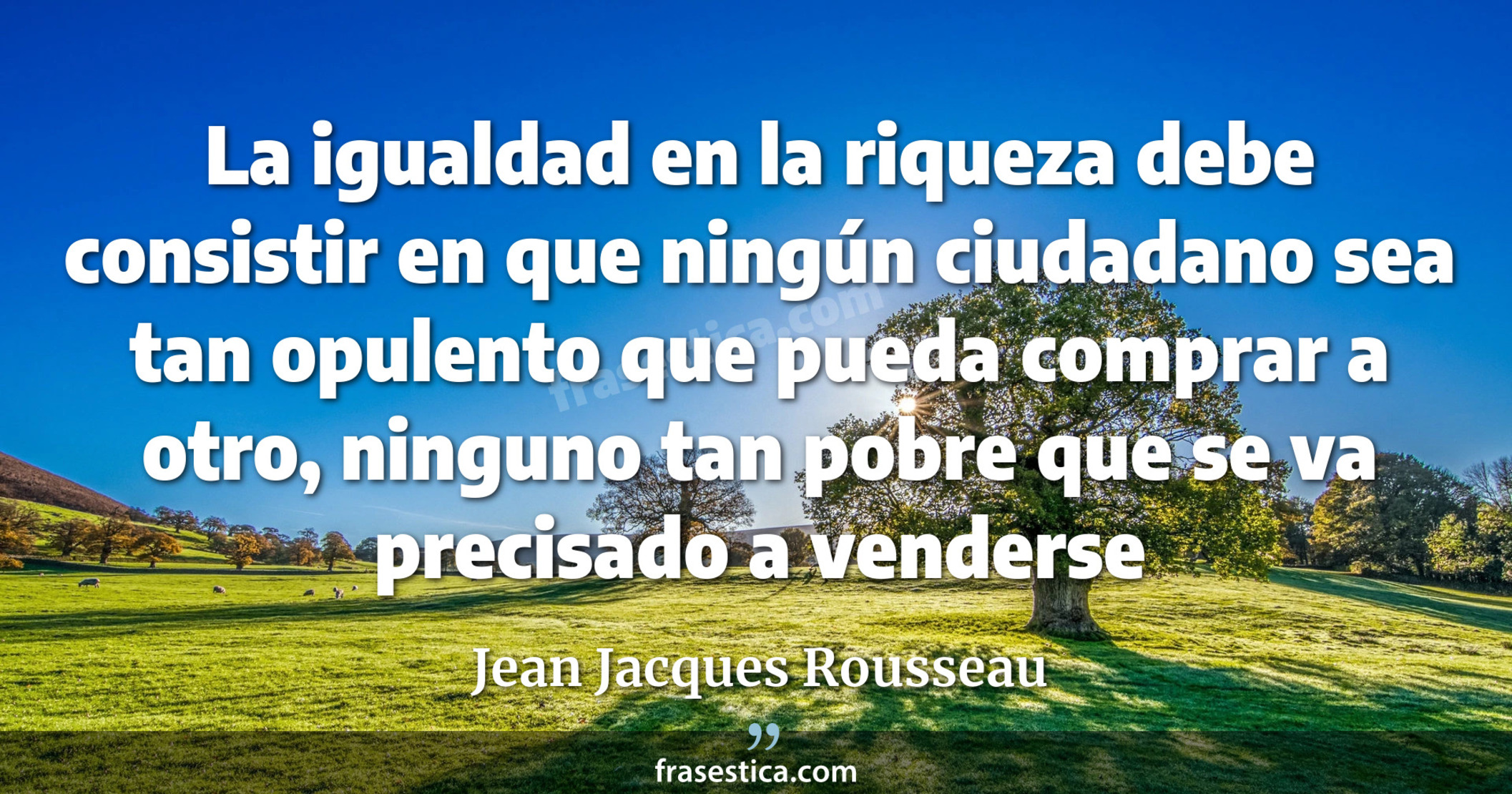 La igualdad en la riqueza debe consistir en que ningún ciudadano sea tan opulento que pueda comprar a otro, ninguno tan pobre que se va precisado a venderse - Jean Jacques Rousseau