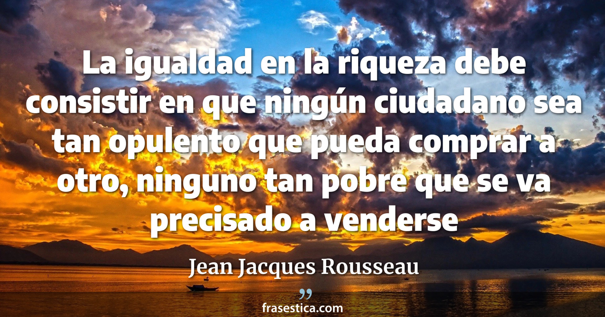 La igualdad en la riqueza debe consistir en que ningún ciudadano sea tan opulento que pueda comprar a otro, ninguno tan pobre que se va precisado a venderse - Jean Jacques Rousseau