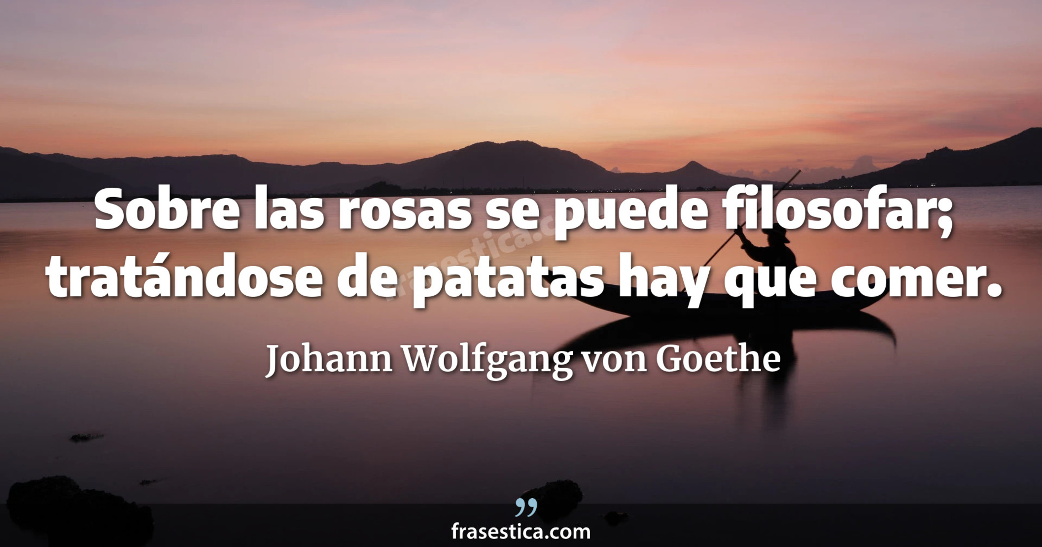 Sobre las rosas se puede filosofar; tratándose de patatas hay que comer. - Johann Wolfgang von Goethe