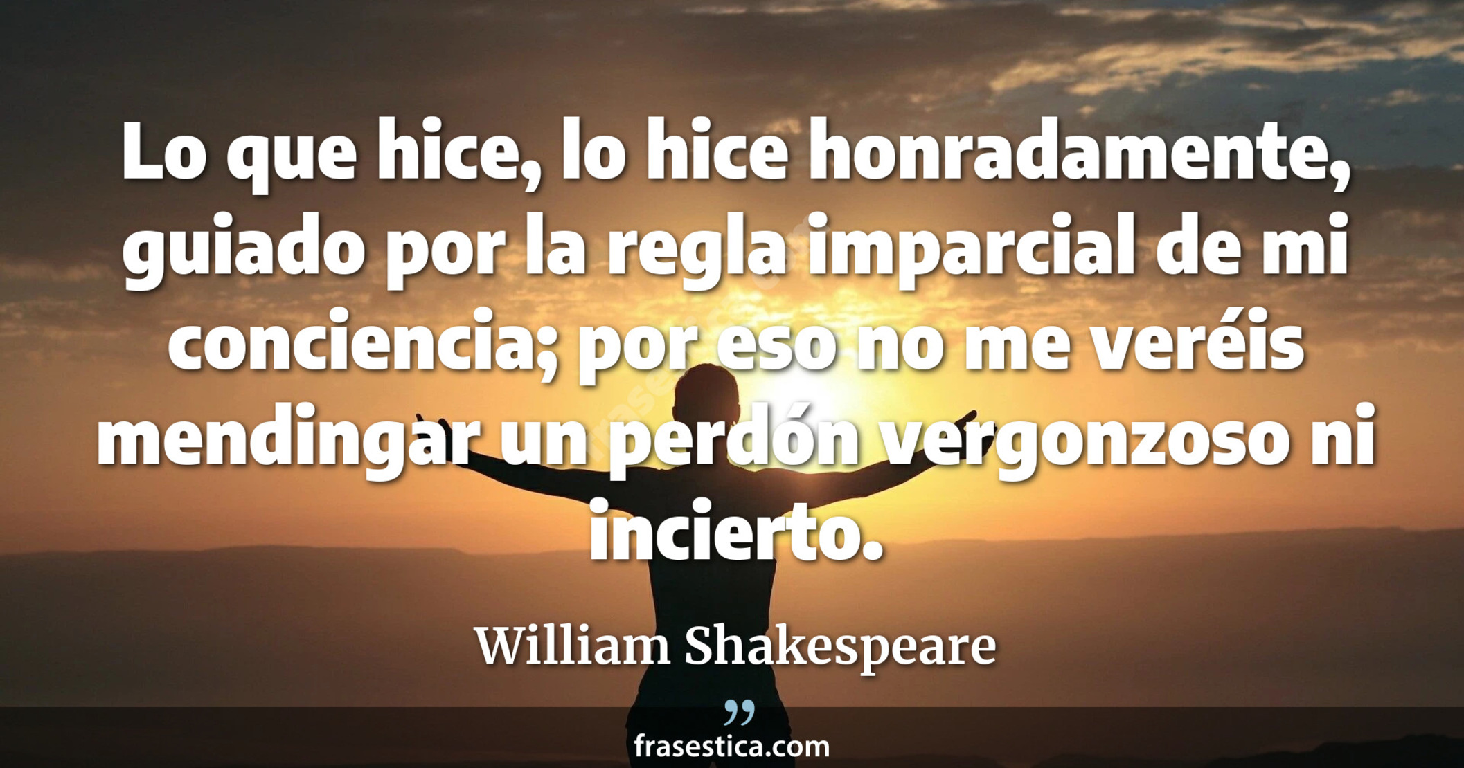 Lo que hice, lo hice honradamente, guiado por la regla imparcial de mi conciencia; por eso no me veréis mendingar un perdón vergonzoso ni incierto. - William Shakespeare