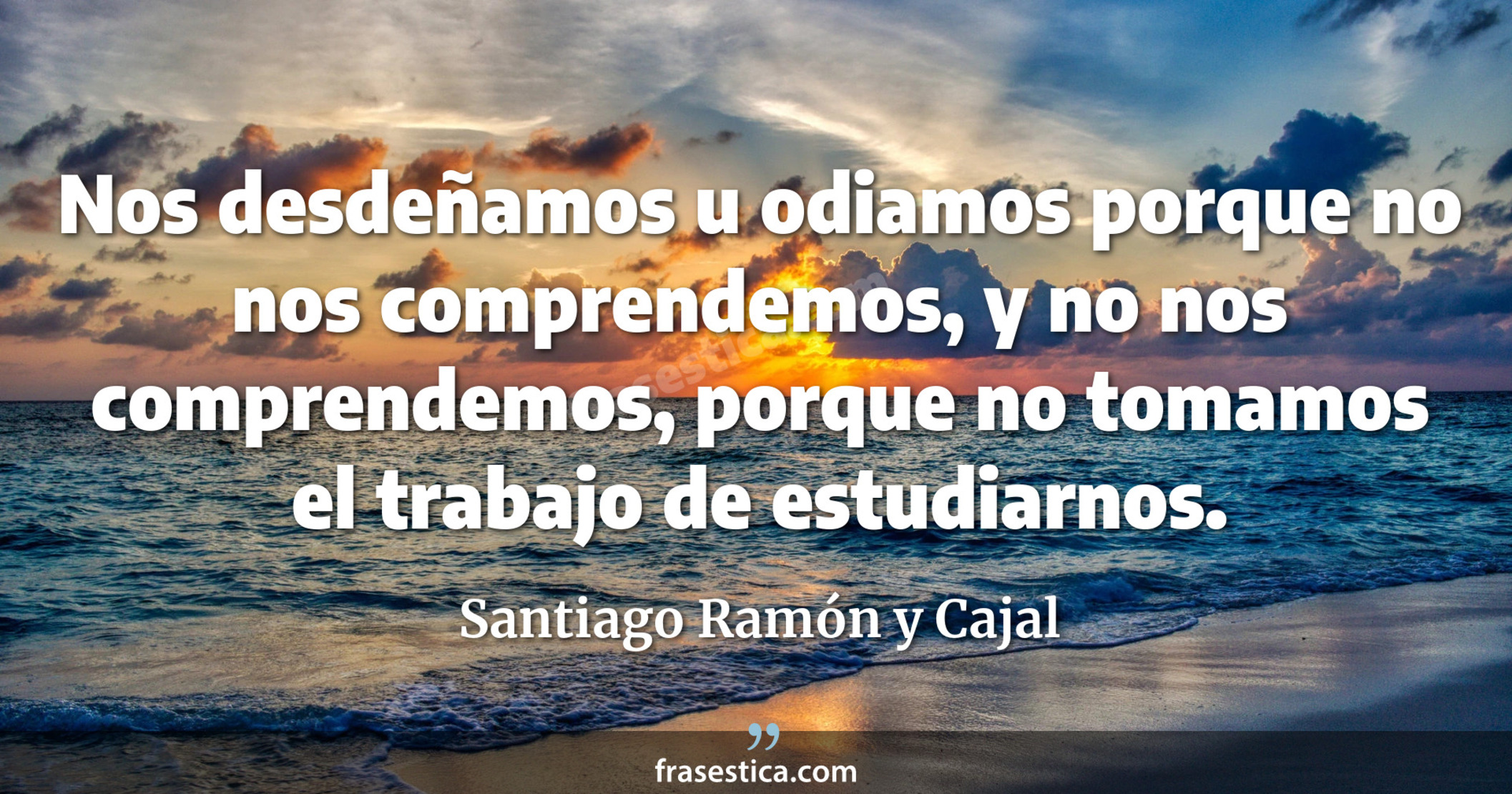 Nos desdeñamos u odiamos porque no nos comprendemos, y no nos comprendemos, porque no tomamos el trabajo de estudiarnos. - Santiago Ramón y Cajal