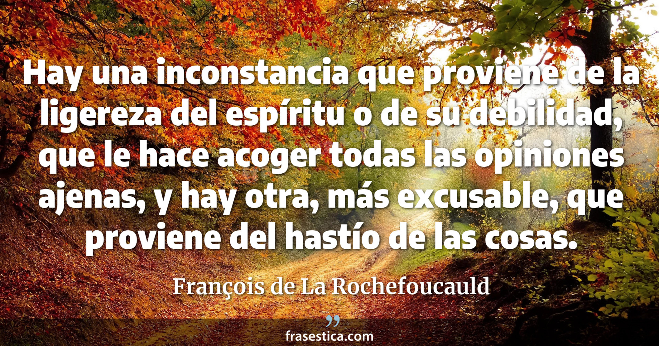 Hay una inconstancia que proviene de la ligereza del espíritu o de su debilidad, que le hace acoger todas las opiniones ajenas, y hay otra, más excusable, que proviene del hastío de las cosas. - François de La Rochefoucauld