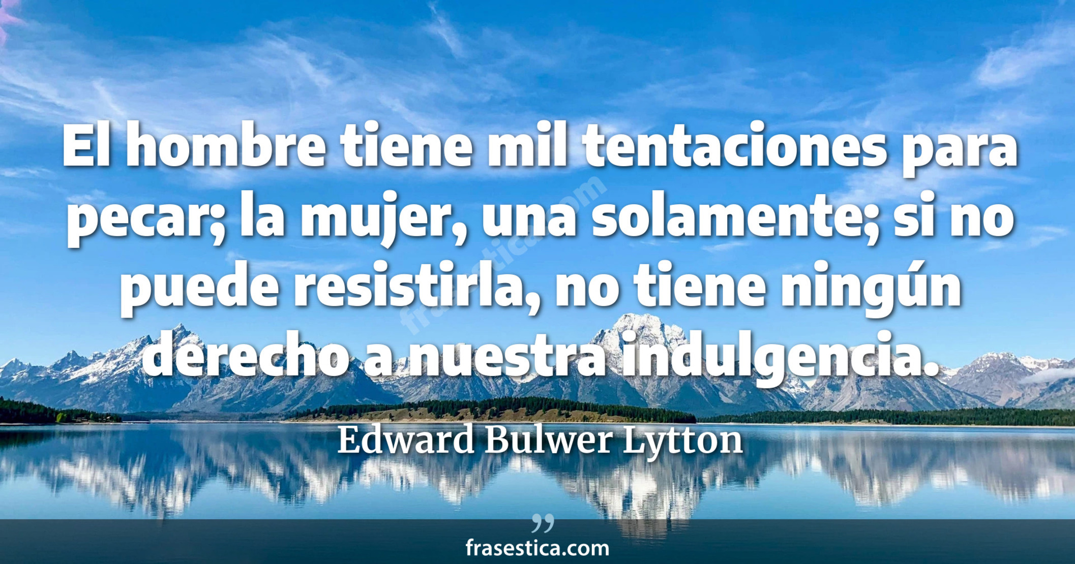 El hombre tiene mil tentaciones para pecar; la mujer, una solamente; si no puede resistirla, no tiene ningún derecho a nuestra indulgencia. - Edward Bulwer Lytton