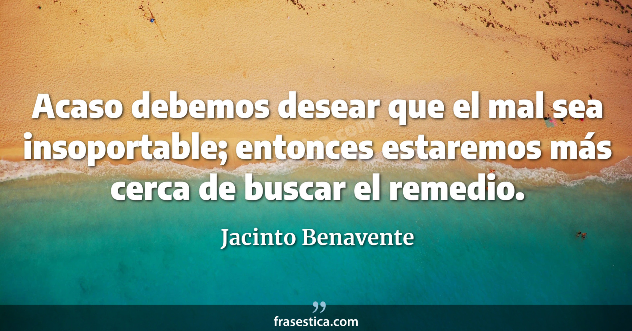 Acaso debemos desear que el mal sea insoportable; entonces estaremos más cerca de buscar el remedio. - Jacinto Benavente