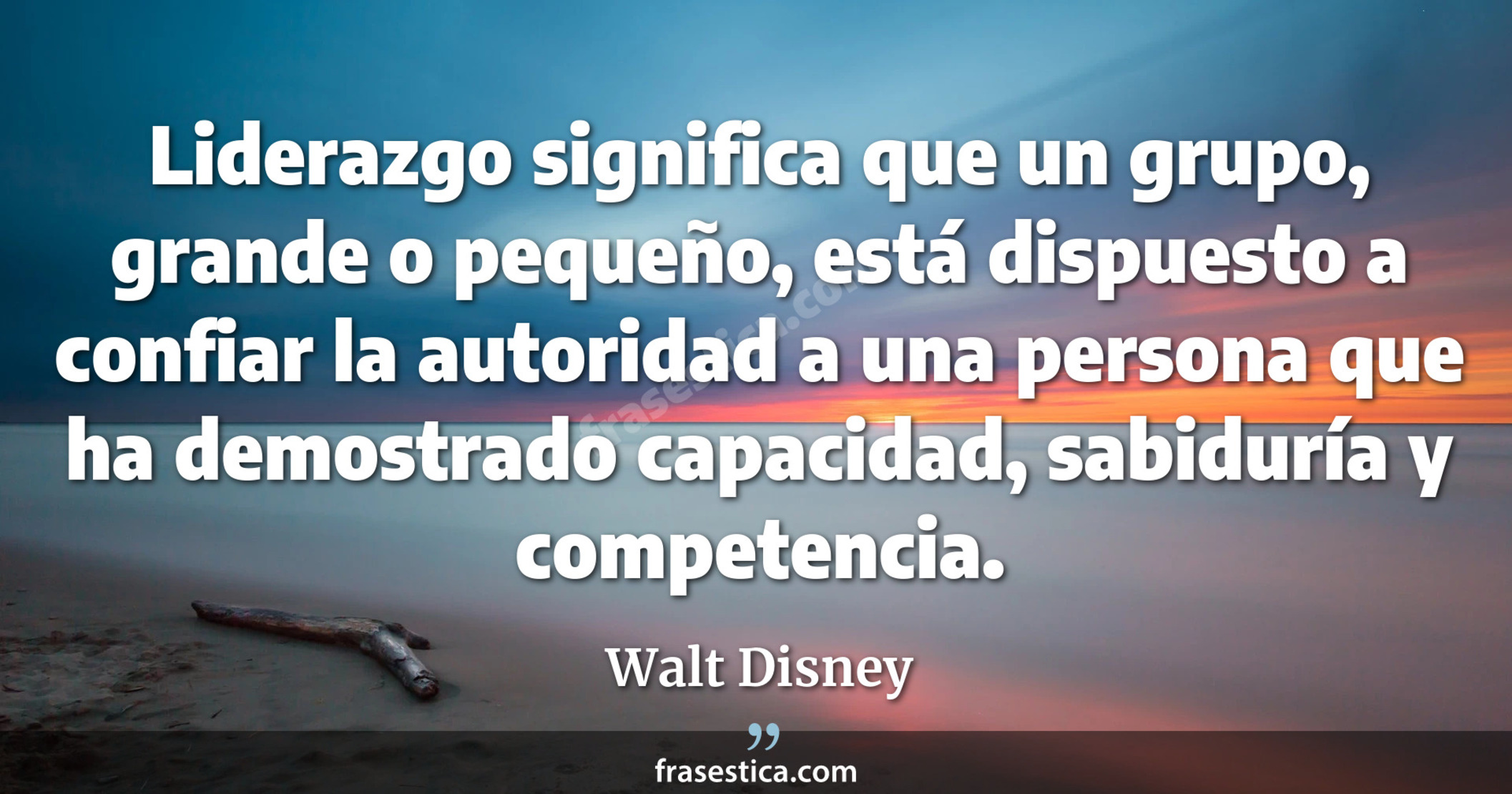 Liderazgo significa que un grupo, grande o pequeño, está dispuesto a confiar la autoridad a una persona que ha demostrado capacidad, sabiduría y competencia. - Walt Disney