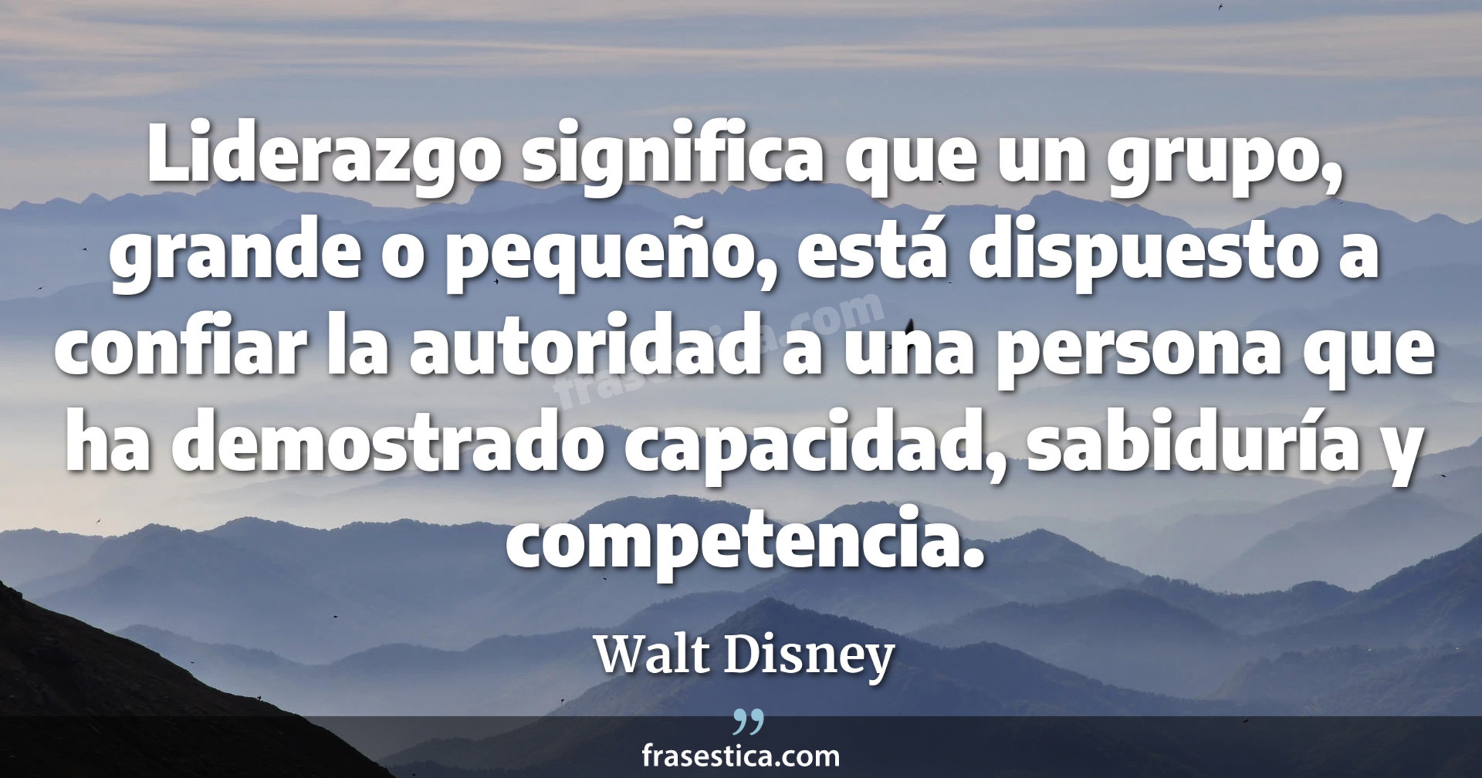 Liderazgo significa que un grupo, grande o pequeño, está dispuesto a confiar la autoridad a una persona que ha demostrado capacidad, sabiduría y competencia. - Walt Disney