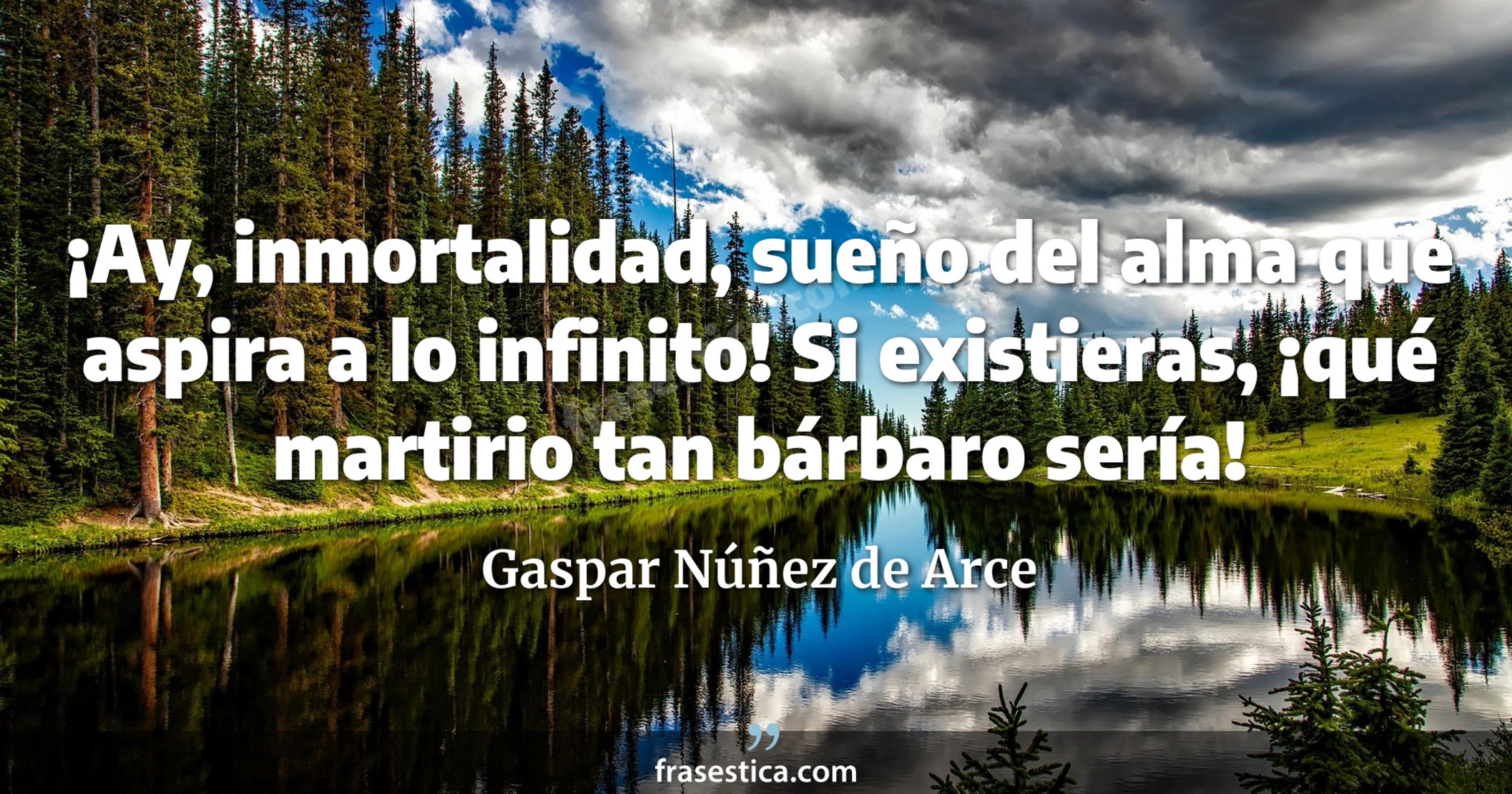 ¡Ay, inmortalidad, sueño del alma que aspira a lo infinito! Si existieras, ¡qué martirio tan bárbaro sería! - Gaspar Núñez de Arce