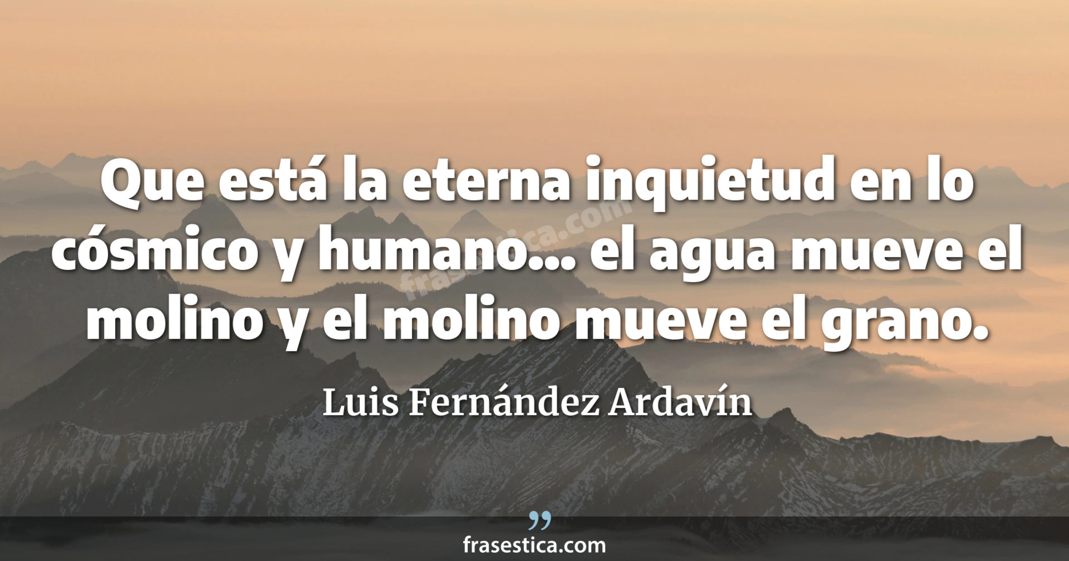 Que está la eterna inquietud en lo cósmico y humano... el agua mueve el molino y el molino mueve el grano. - Luis Fernández Ardavín