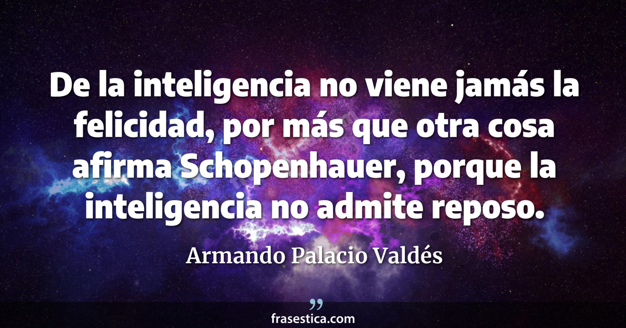 De la inteligencia no viene jamás la felicidad, por más que otra cosa afirma Schopenhauer, porque la inteligencia no admite reposo. - Armando Palacio Valdés