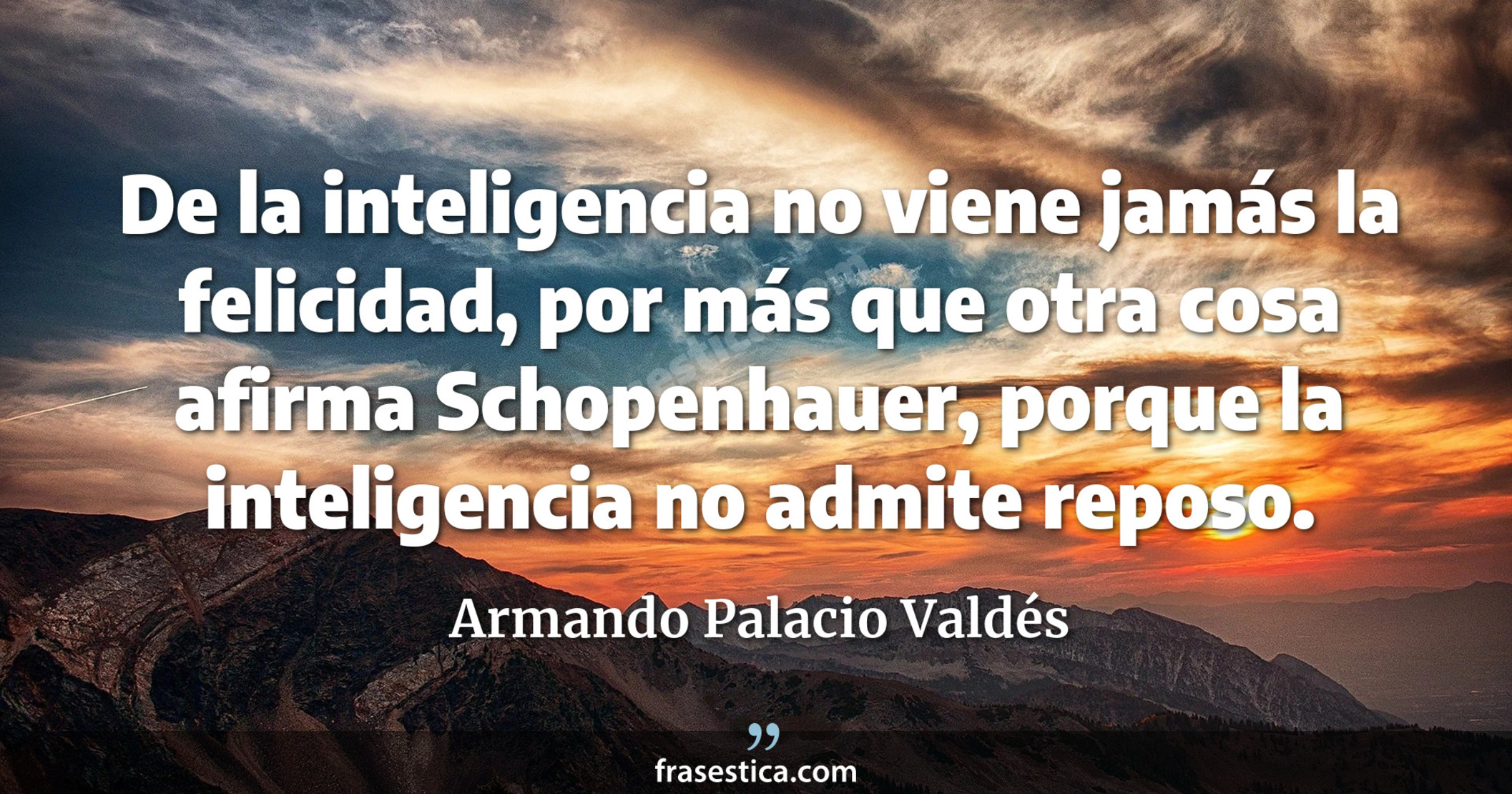 De la inteligencia no viene jamás la felicidad, por más que otra cosa afirma Schopenhauer, porque la inteligencia no admite reposo. - Armando Palacio Valdés