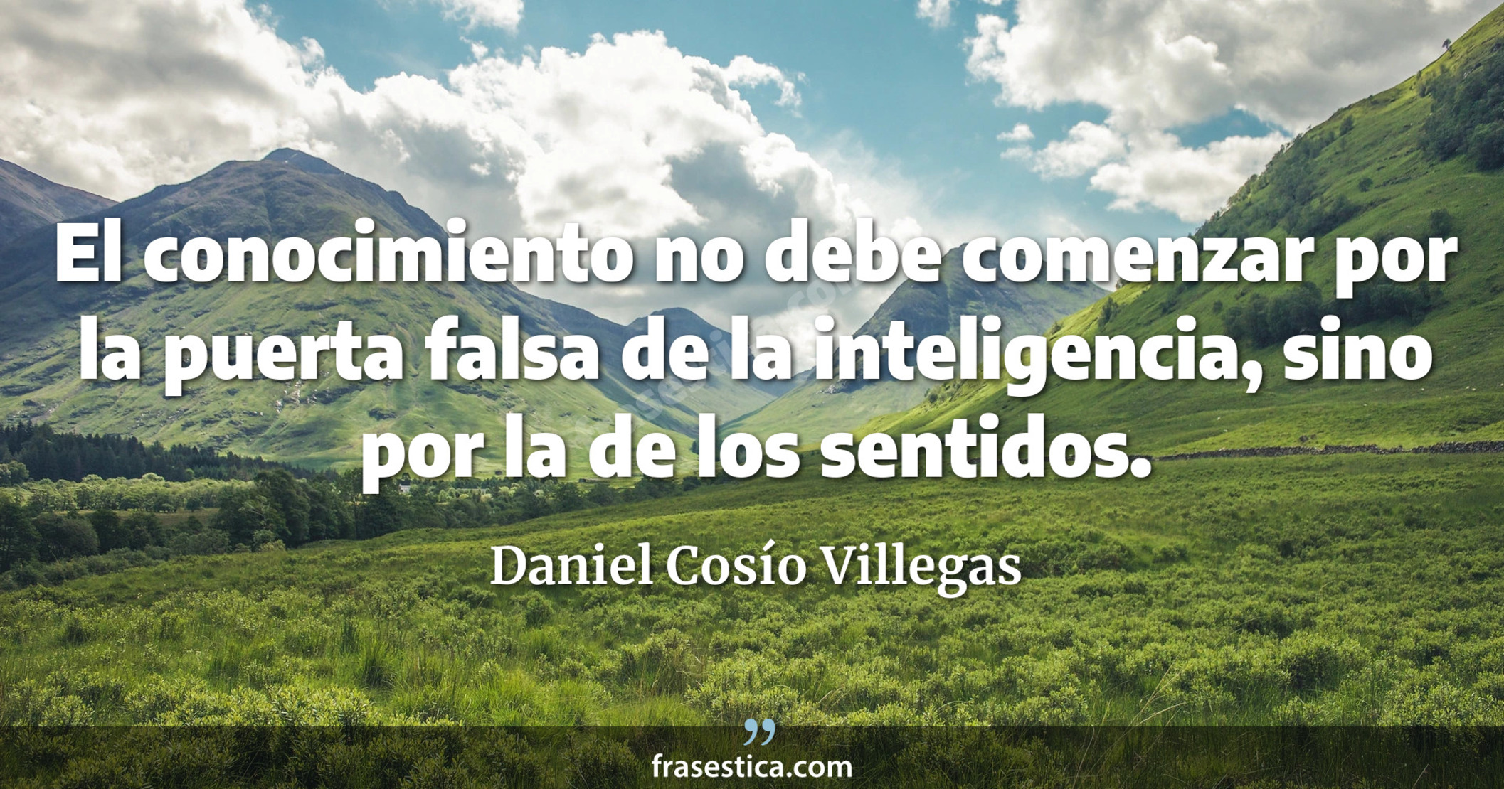 El conocimiento no debe comenzar por la puerta falsa de la inteligencia, sino por la de los sentidos. - Daniel Cosío Villegas