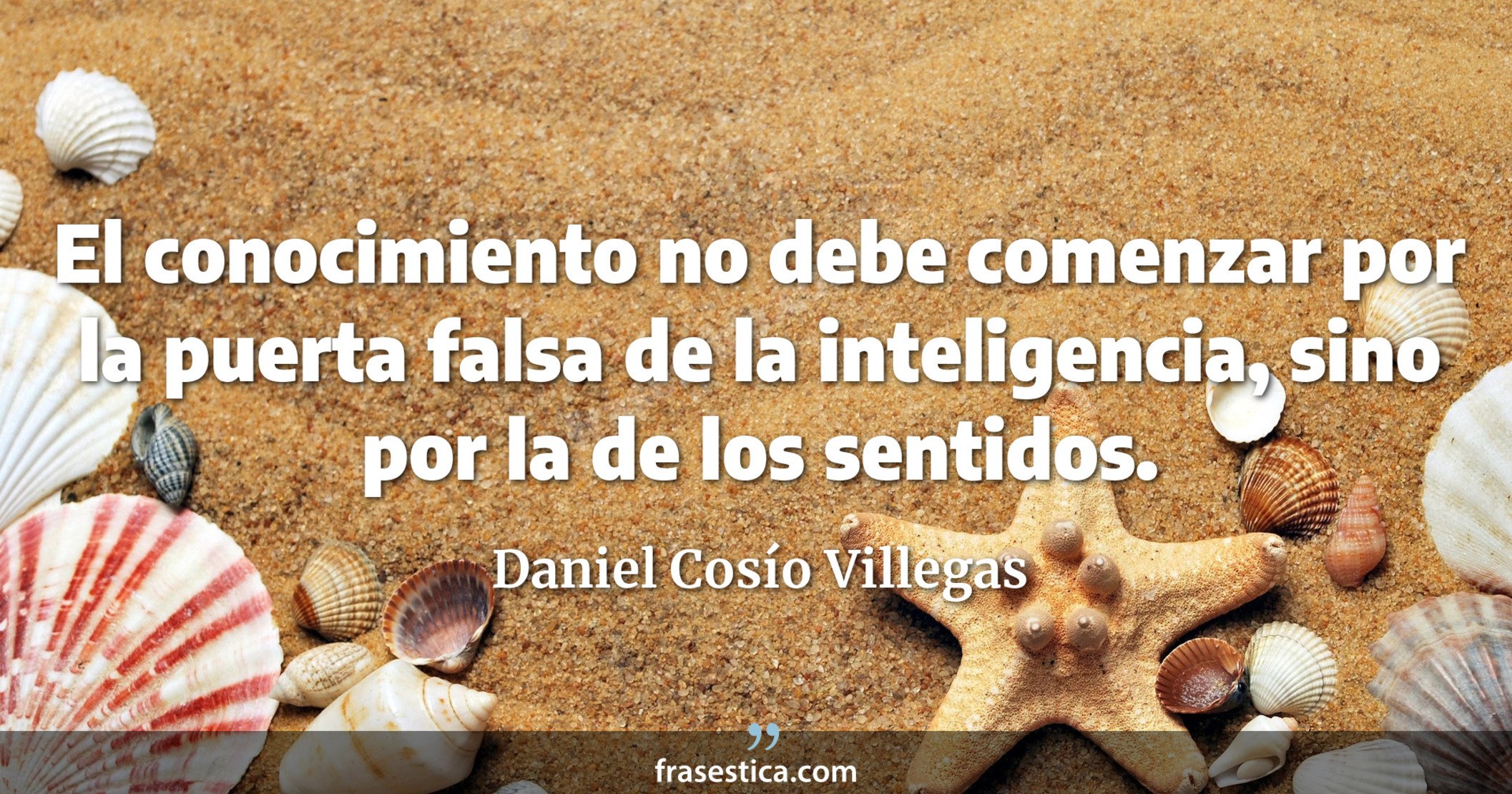 El conocimiento no debe comenzar por la puerta falsa de la inteligencia, sino por la de los sentidos. - Daniel Cosío Villegas