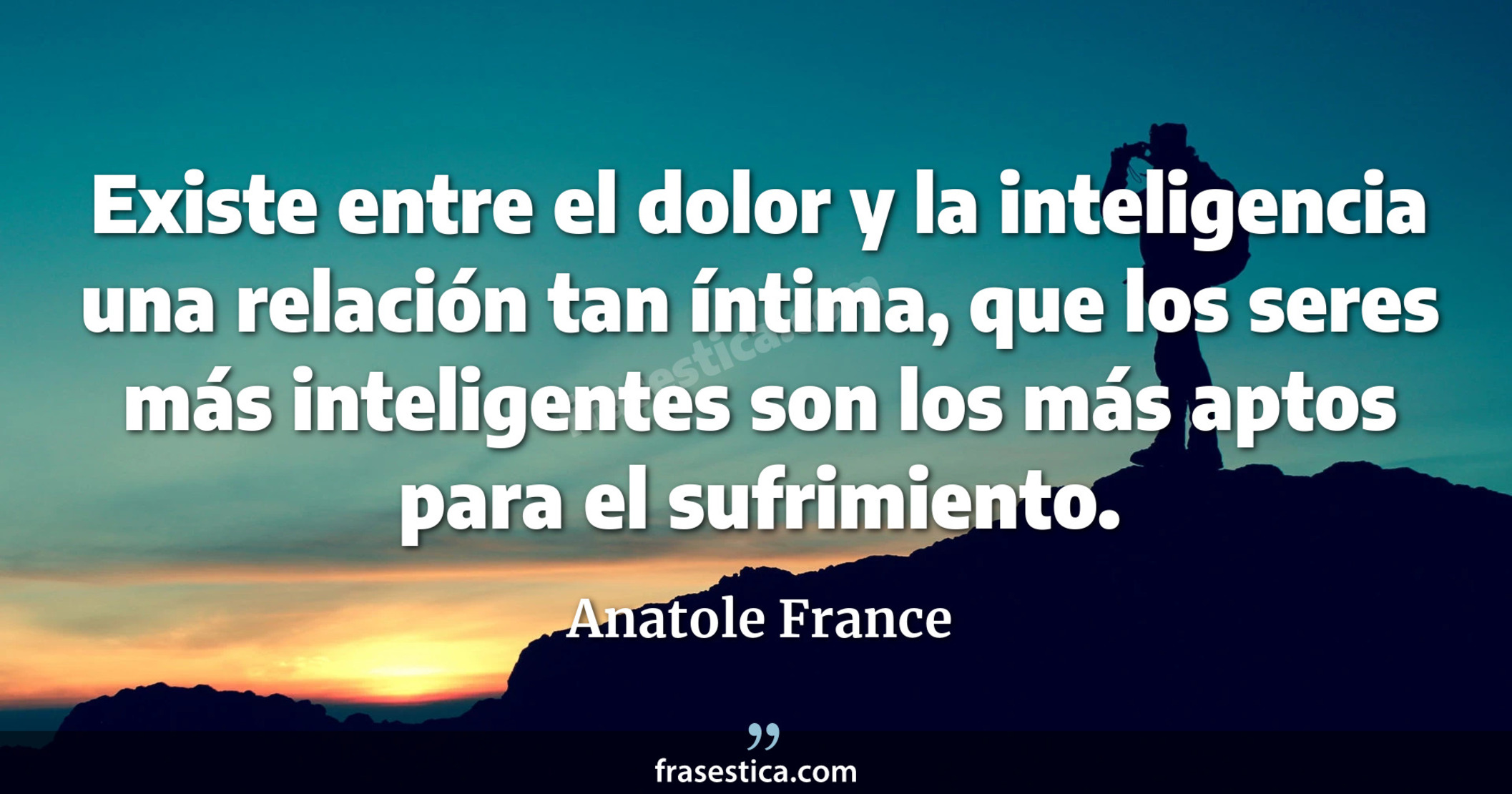 Existe entre el dolor y la inteligencia una relación tan íntima, que los seres más inteligentes son los más aptos para el sufrimiento. - Anatole France