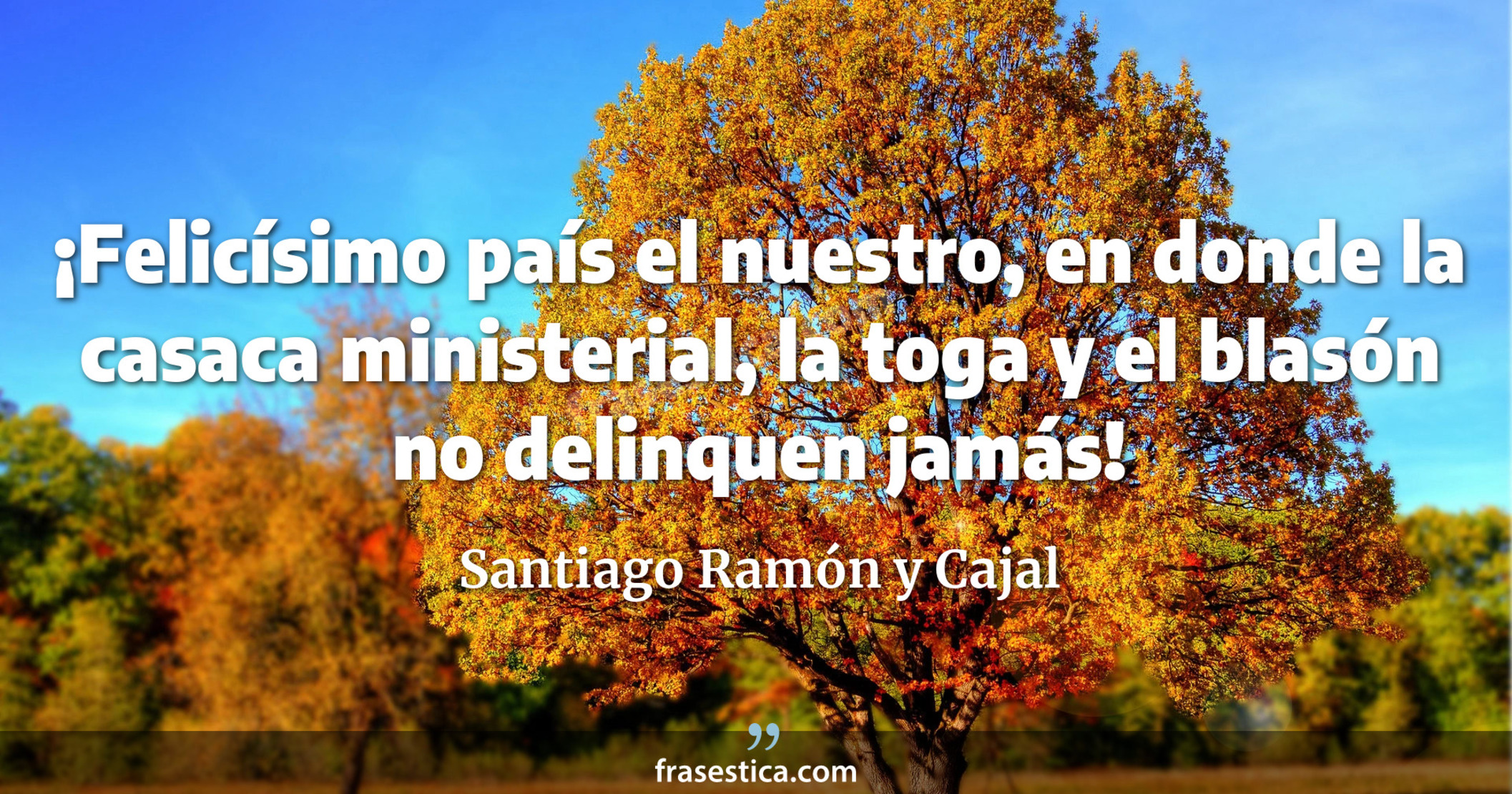 ¡Felicísimo país el nuestro, en donde la casaca ministerial, la toga y el blasón no delinquen jamás! - Santiago Ramón y Cajal