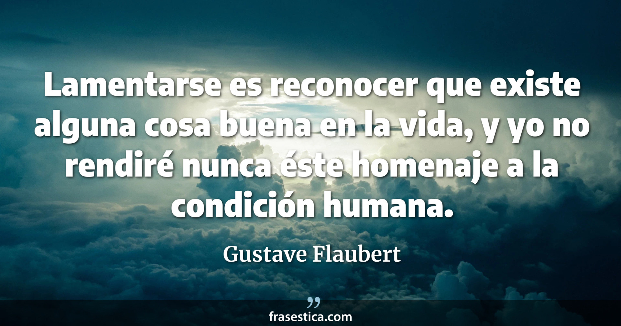 Lamentarse es reconocer que existe alguna cosa buena en la vida, y yo no rendiré nunca éste homenaje a la condición humana. - Gustave Flaubert