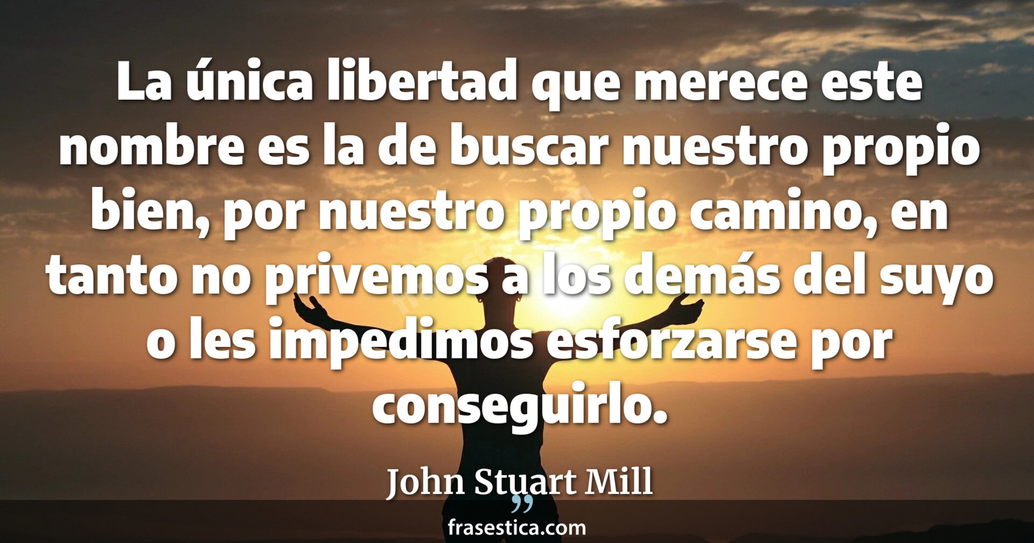 La única libertad que merece este nombre es la de buscar nuestro propio bien, por nuestro propio camino, en tanto no privemos a los demás del suyo o les impedimos esforzarse por conseguirlo. - John Stuart Mill