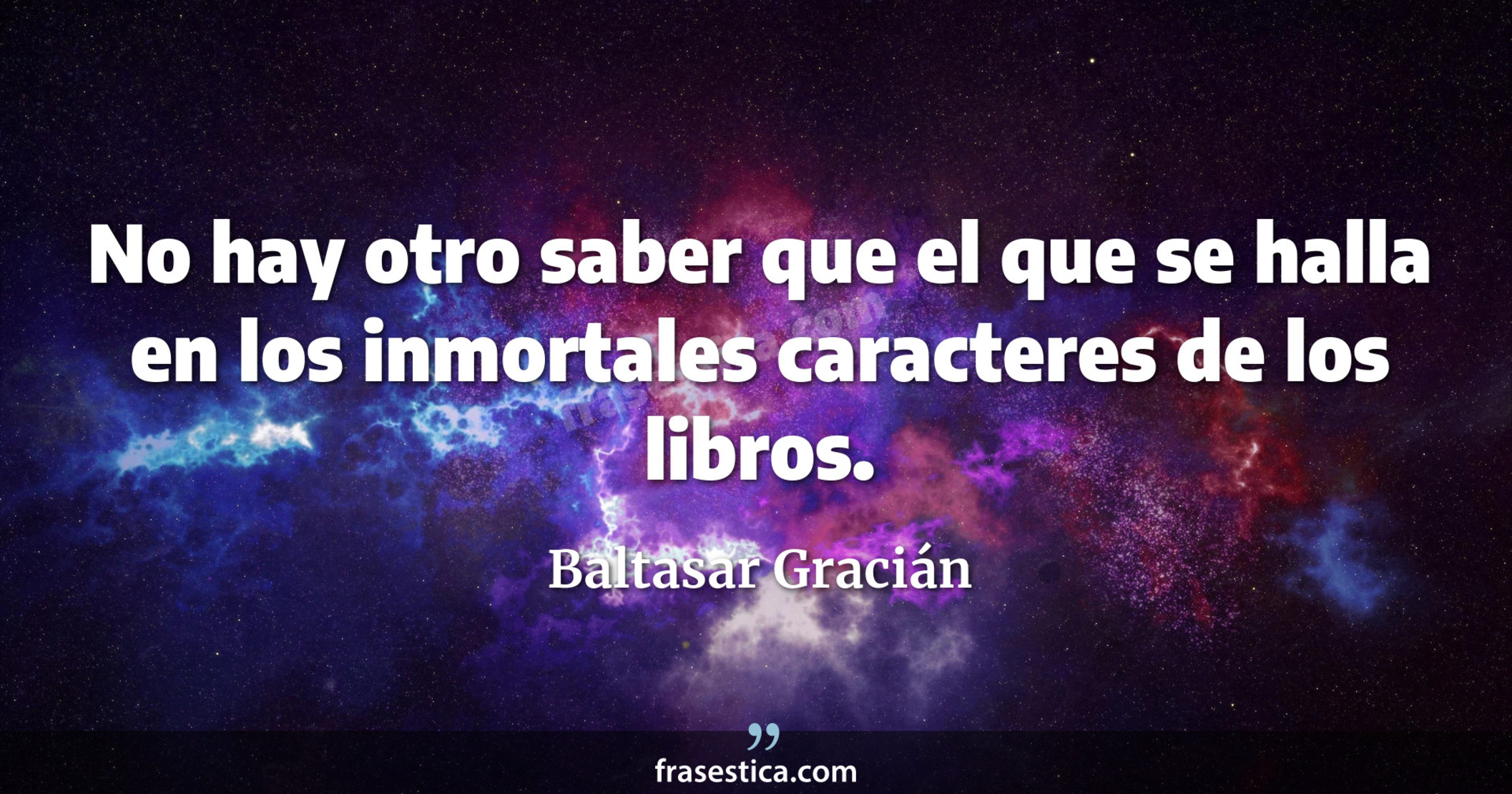 No hay otro saber que el que se halla en los inmortales caracteres de los libros. - Baltasar Gracián