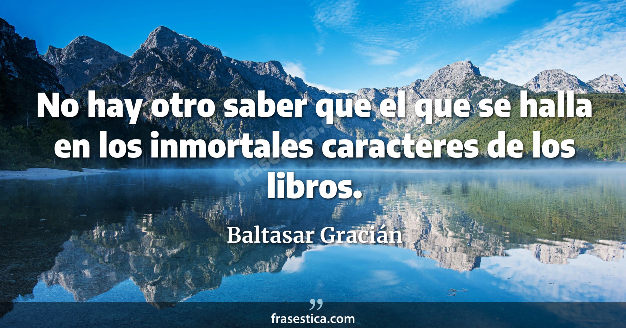 No hay otro saber que el que se halla en los inmortales caracteres de los libros. - Baltasar Gracián