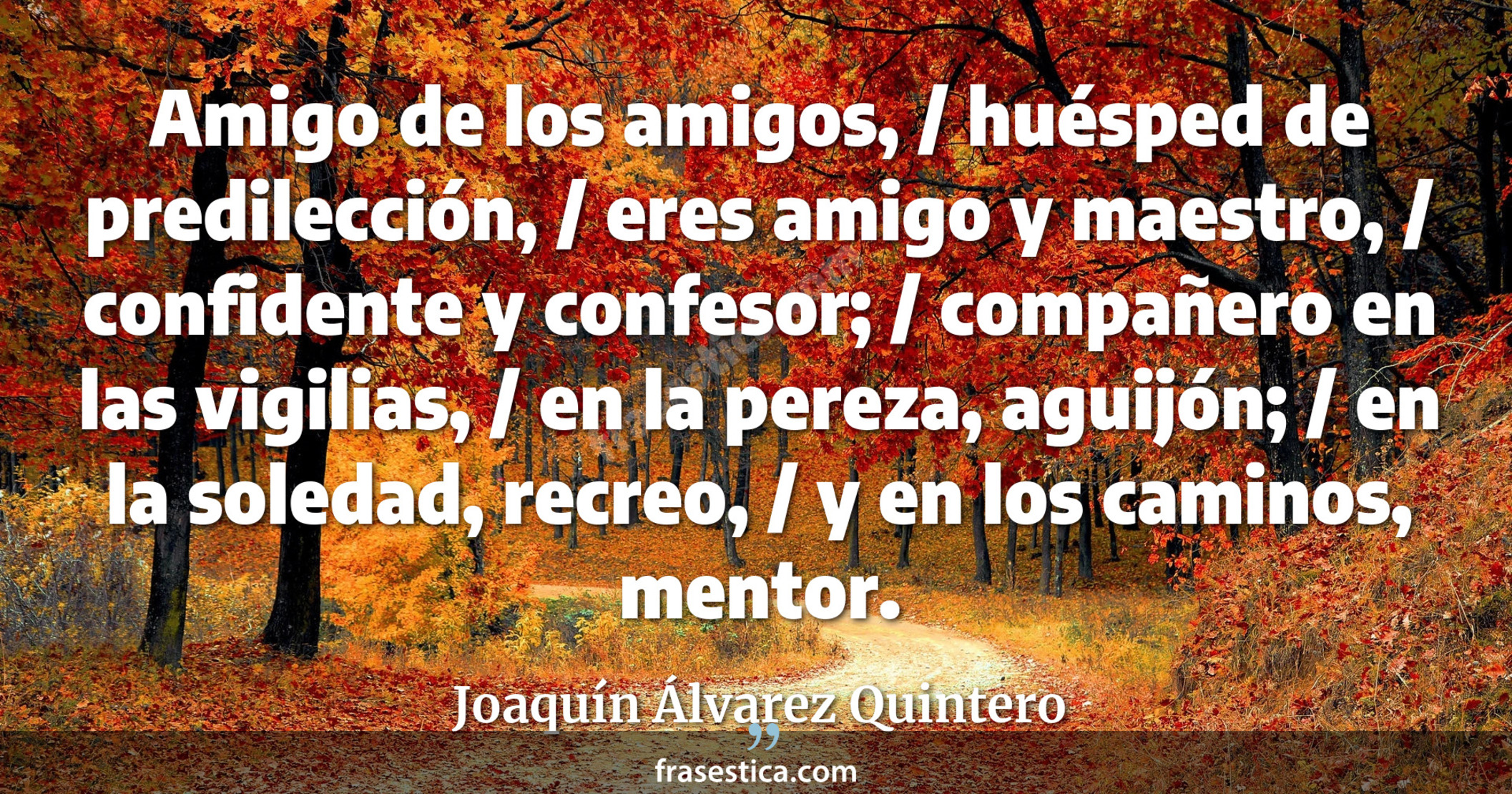 Amigo de los amigos, / huésped de predilección, / eres amigo y maestro, / confidente y confesor; / compañero en las vigilias, / en la pereza, aguijón; / en la soledad, recreo, / y en los caminos, mentor. - Joaquín Álvarez Quintero