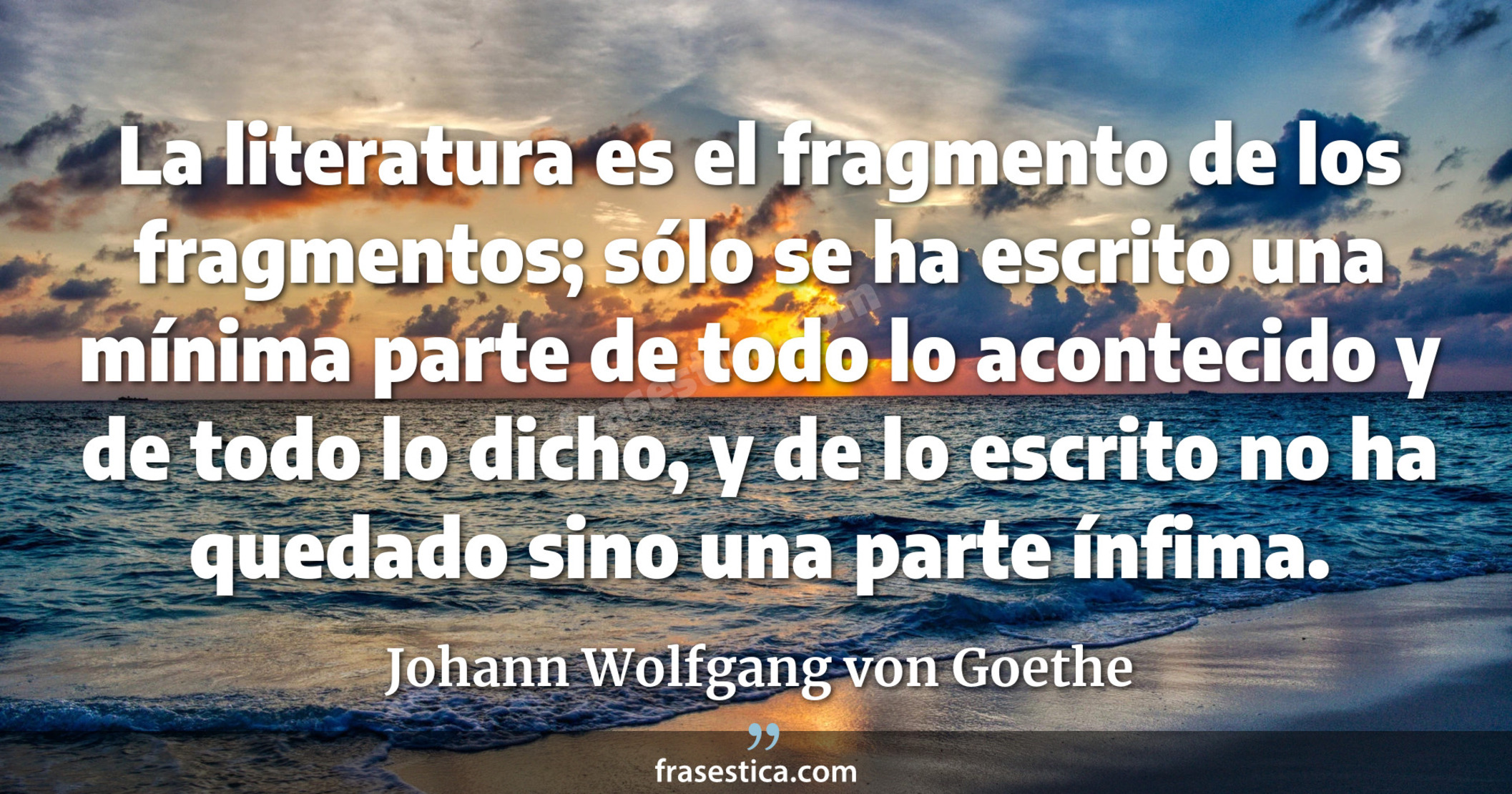 La literatura es el fragmento de los fragmentos; sólo se ha escrito una mínima parte de todo lo acontecido y de todo lo dicho, y de lo escrito no ha quedado sino una parte ínfima. - Johann Wolfgang von Goethe