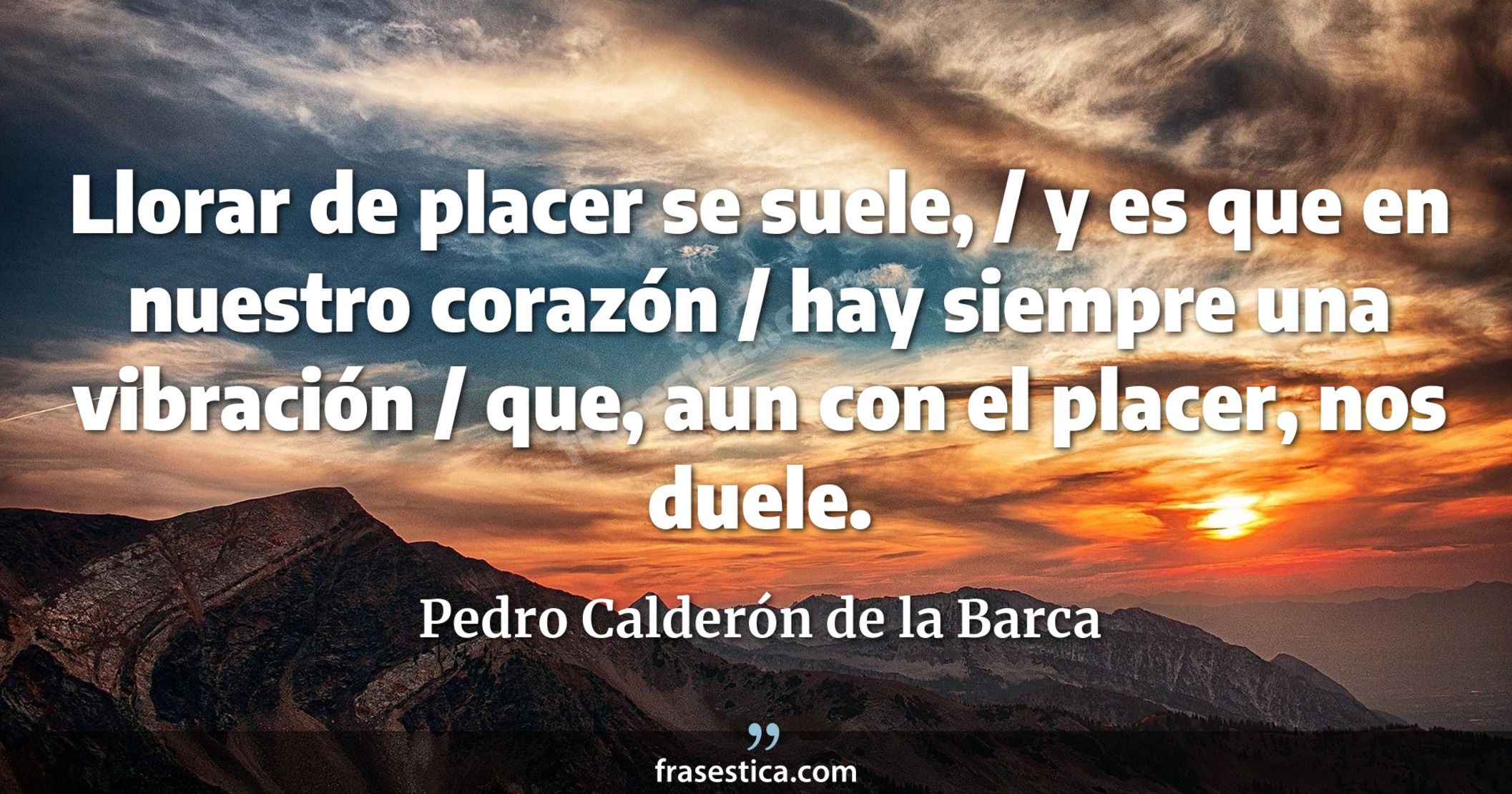 Llorar de placer se suele, / y es que en nuestro corazón / hay siempre una vibración / que, aun con el placer, nos duele. - Pedro Calderón de la Barca