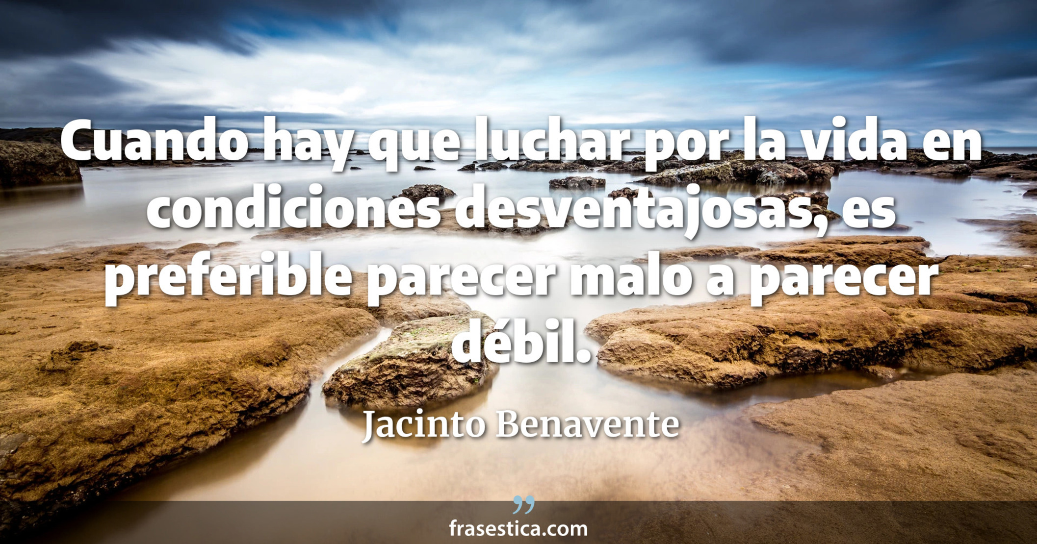 Cuando hay que luchar por la vida en condiciones desventajosas,  es preferible parecer malo a parecer débil. - Jacinto Benavente