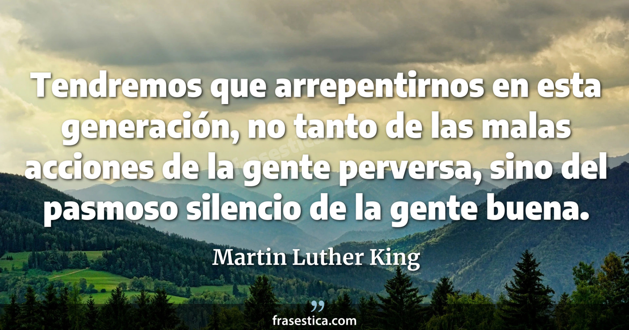 Tendremos que arrepentirnos en esta generación, no tanto de las malas acciones de la gente perversa, sino del pasmoso silencio de la gente buena. - Martin Luther King