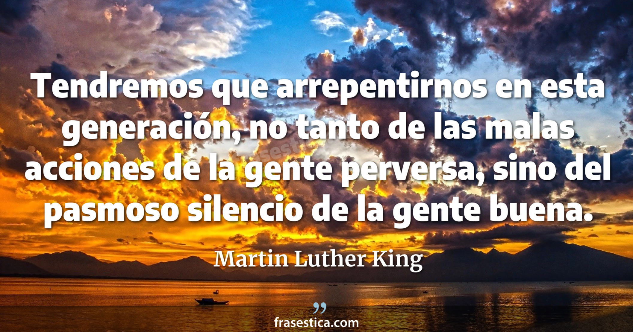 Tendremos que arrepentirnos en esta generación, no tanto de las malas acciones de la gente perversa, sino del pasmoso silencio de la gente buena. - Martin Luther King