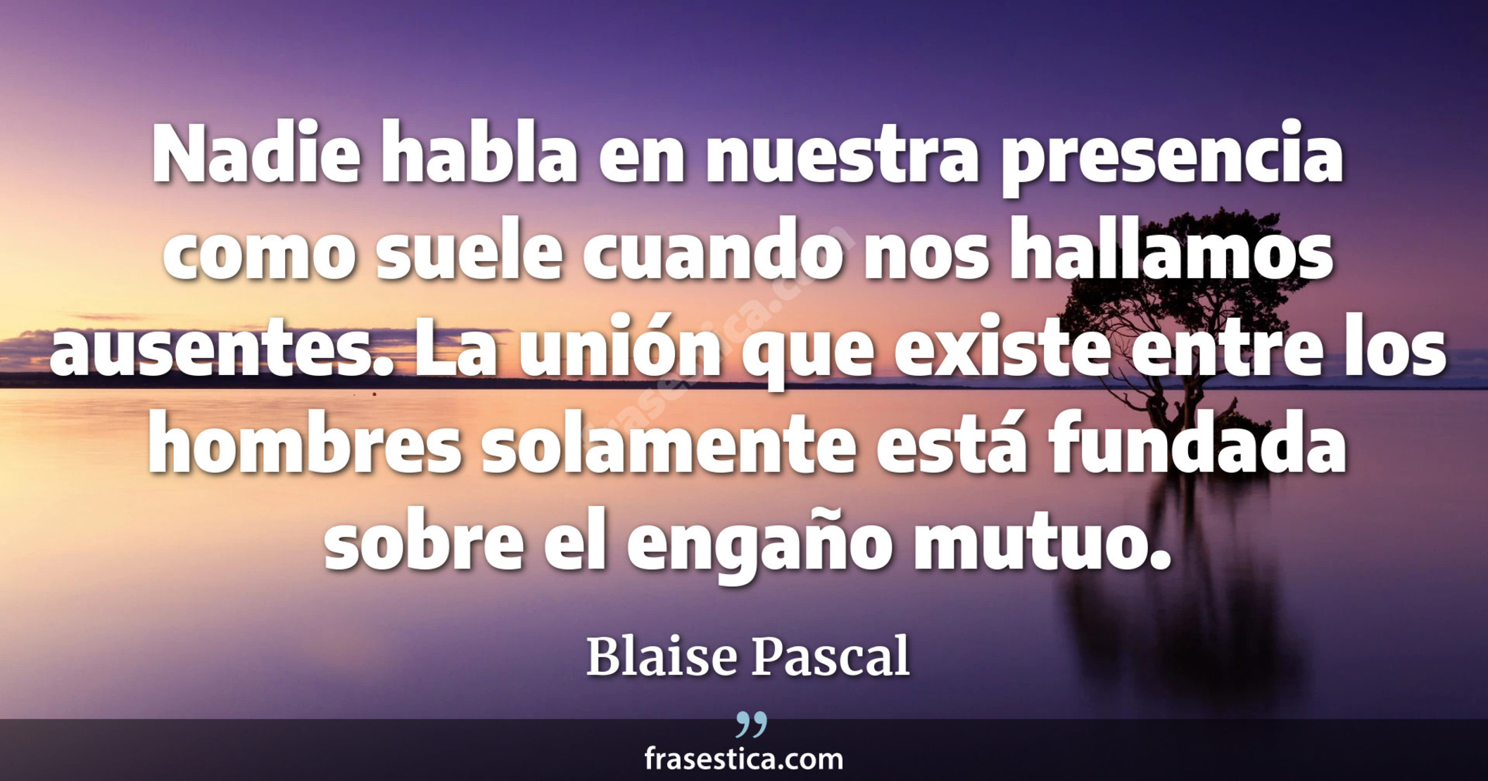 Nadie habla en nuestra presencia como suele cuando nos hallamos ausentes. La unión que existe entre los hombres solamente está fundada sobre el engaño mutuo. - Blaise Pascal