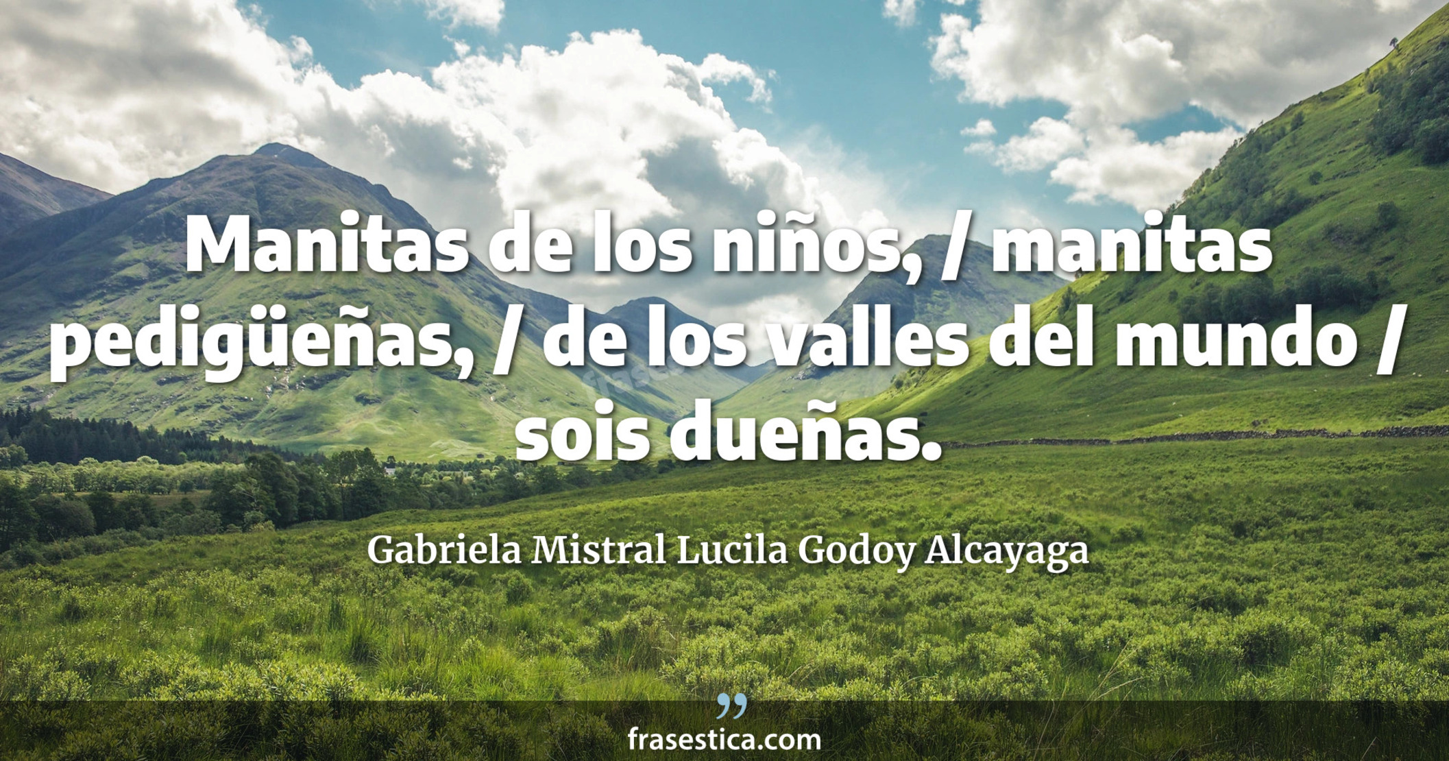 Manitas de los niños, / manitas pedigüeñas, / de los valles del mundo / sois dueñas. - Gabriela Mistral Lucila Godoy Alcayaga
