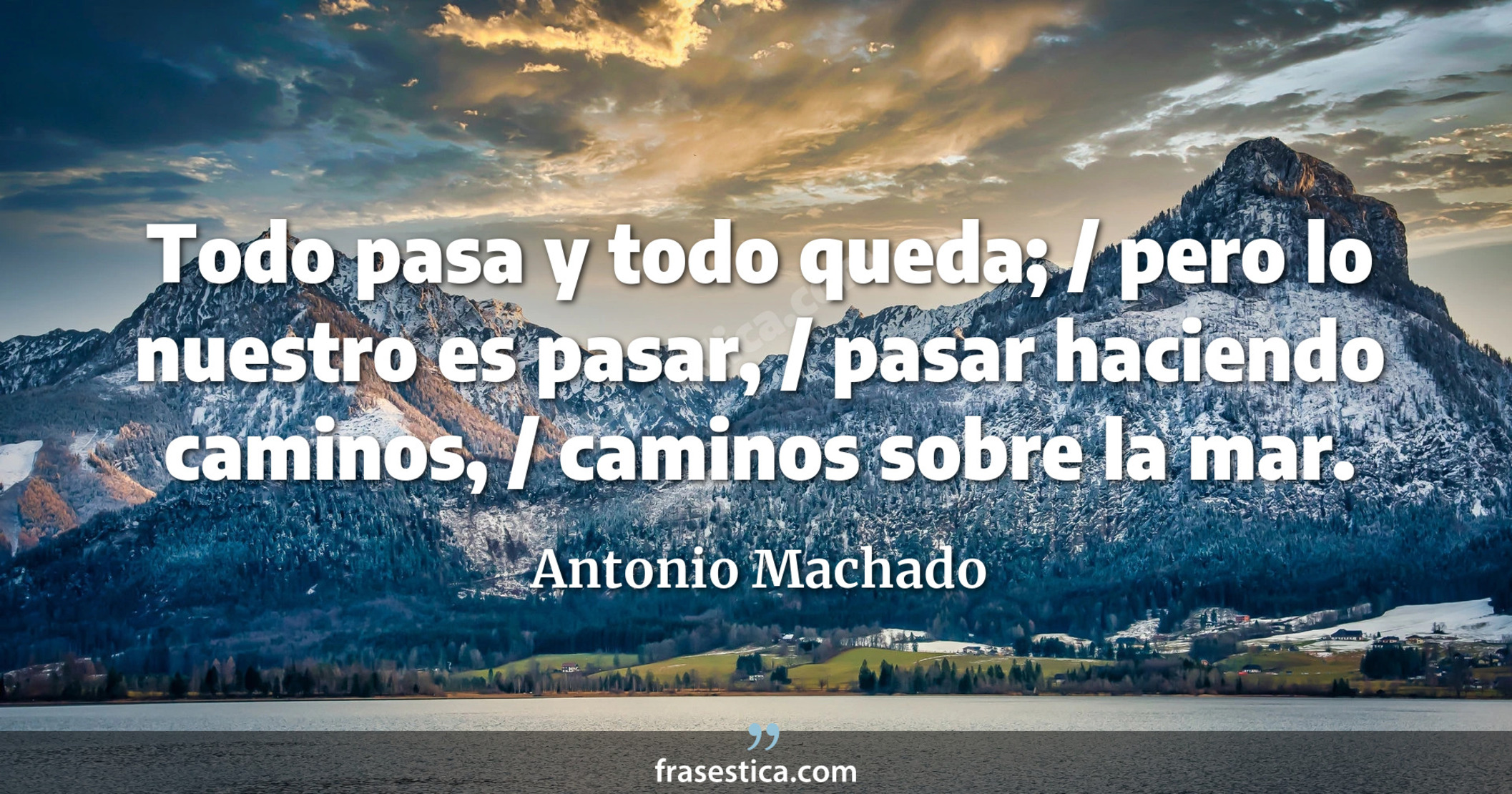 Todo pasa y todo queda; / pero lo nuestro es pasar, / pasar haciendo caminos, / caminos sobre la mar.  - Antonio Machado