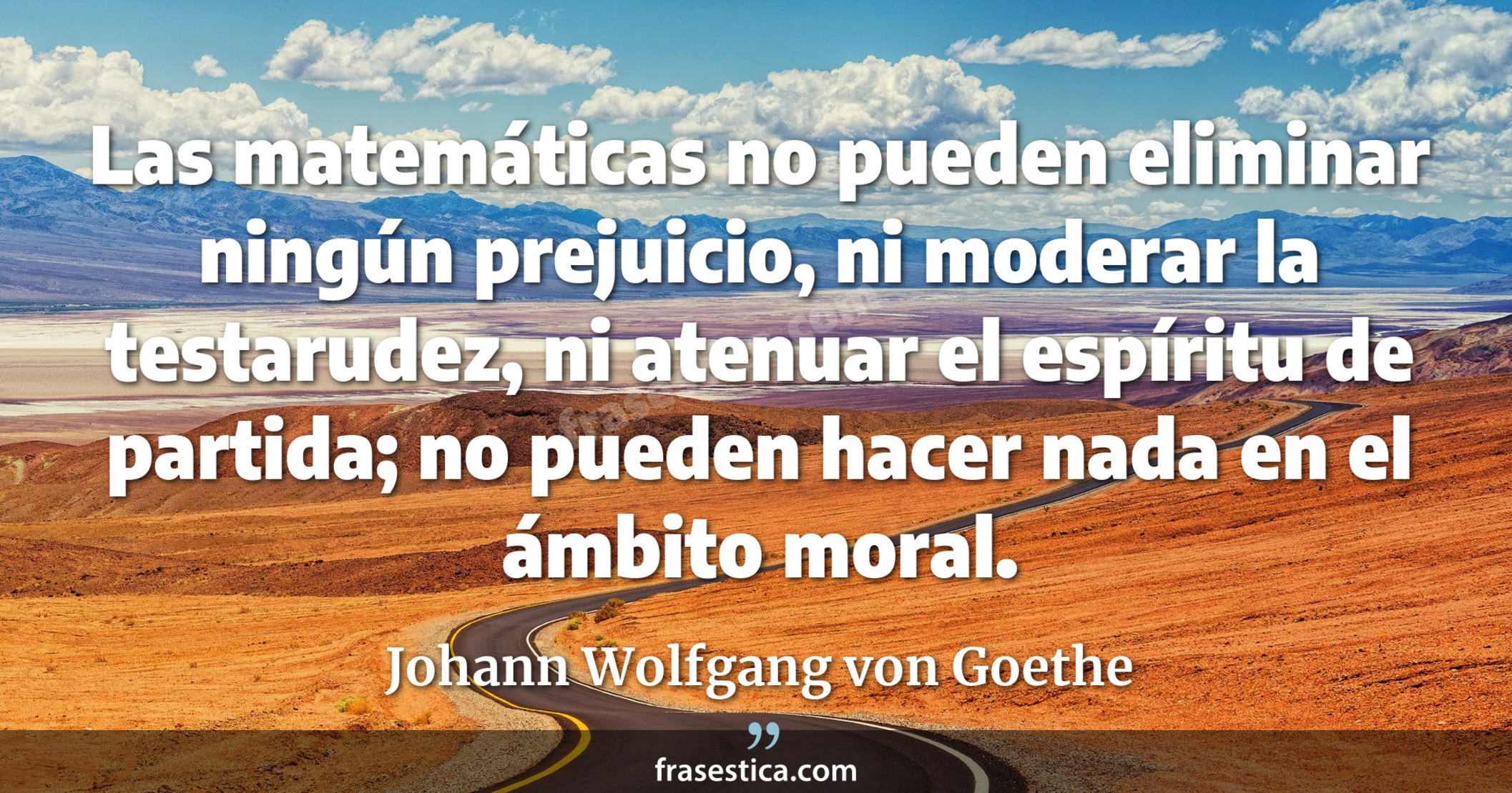 Las matemáticas no pueden eliminar ningún prejuicio, ni moderar la testarudez, ni atenuar el espíritu de partida; no pueden hacer nada en el ámbito moral. - Johann Wolfgang von Goethe