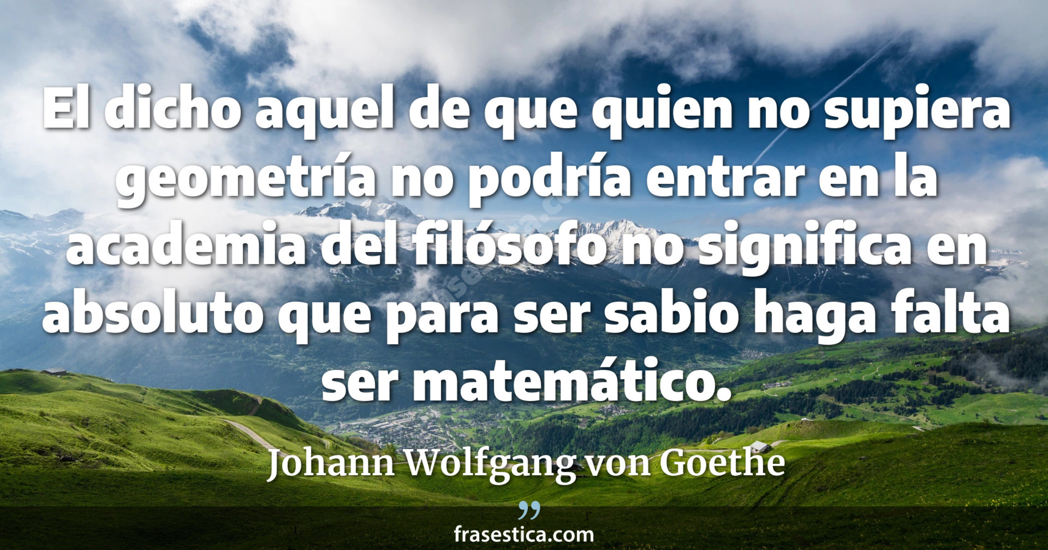 El dicho aquel de que quien no supiera geometría no podría entrar en la academia del filósofo no significa en absoluto que para ser sabio haga falta ser matemático. - Johann Wolfgang von Goethe