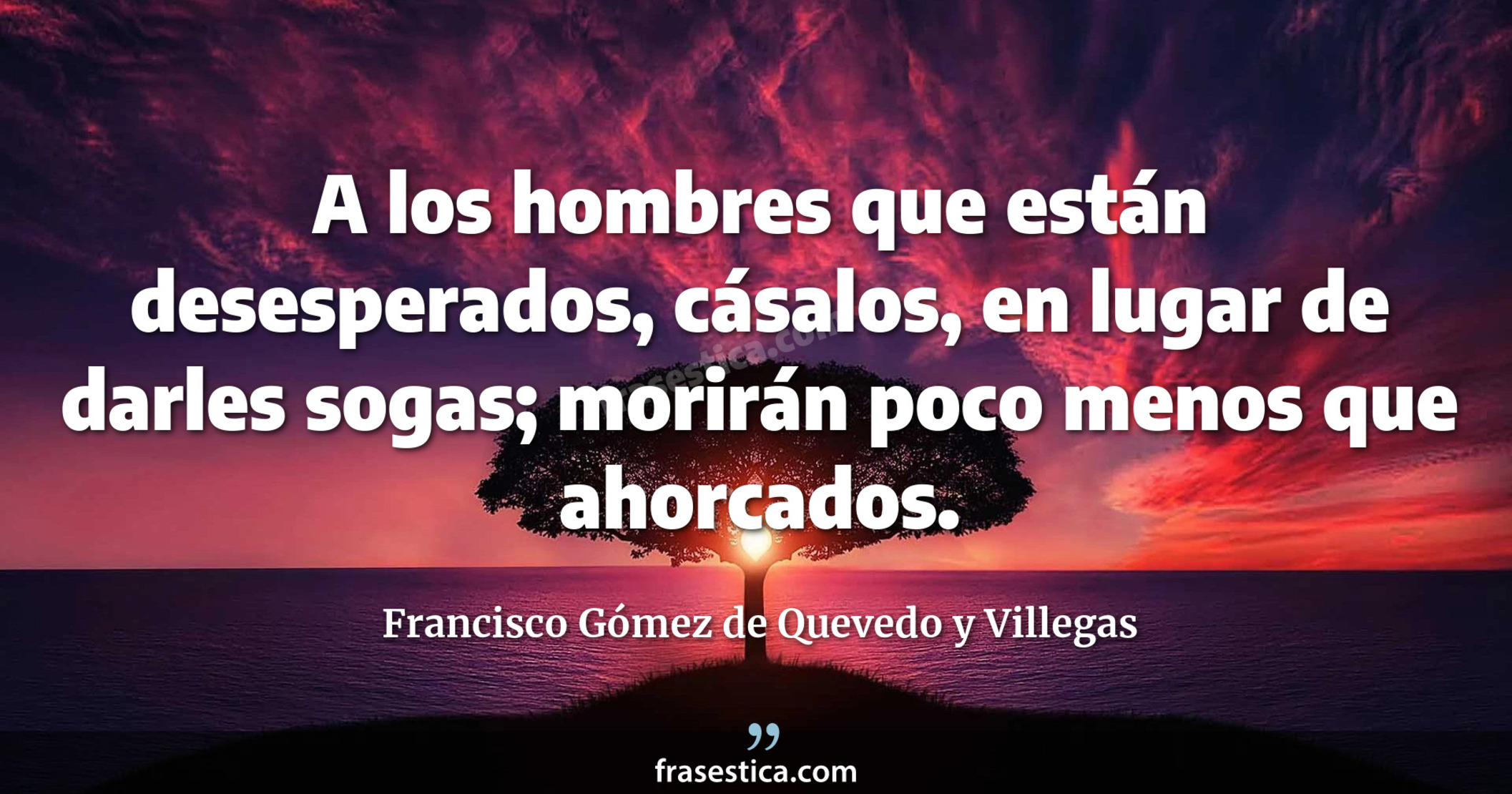 A los hombres que están desesperados, cásalos, en lugar de darles sogas; morirán poco menos que ahorcados.  - Francisco Gómez de Quevedo y Villegas