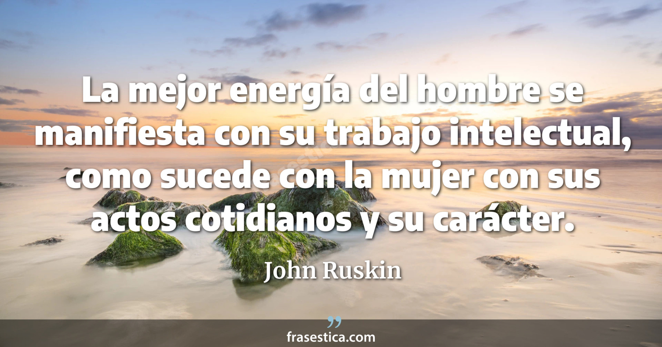 La mejor energía del hombre se manifiesta con su trabajo intelectual, como sucede con la mujer con sus actos cotidianos y su carácter.  - John Ruskin