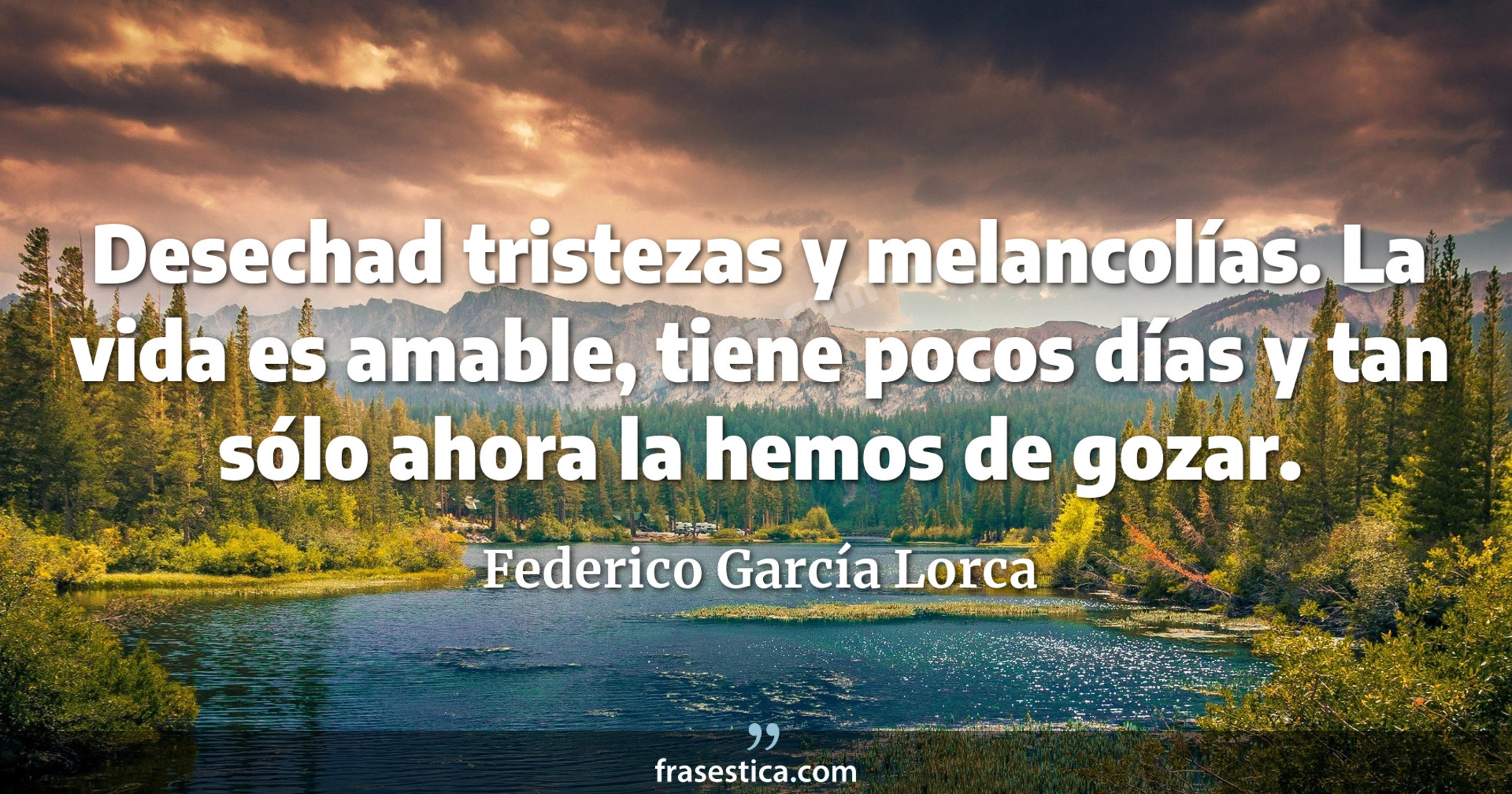 Desechad tristezas y melancolías. La vida es amable, tiene pocos días y tan sólo ahora la hemos de gozar. - Federico García Lorca