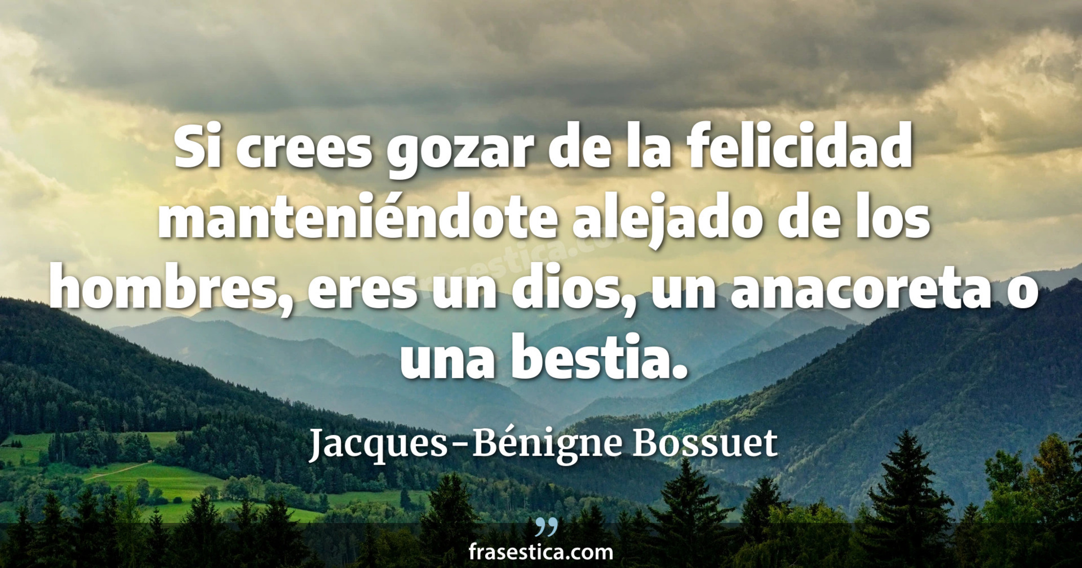 Si crees gozar de la felicidad manteniéndote alejado de los hombres, eres un dios, un anacoreta o una bestia. - Jacques-Bénigne Bossuet