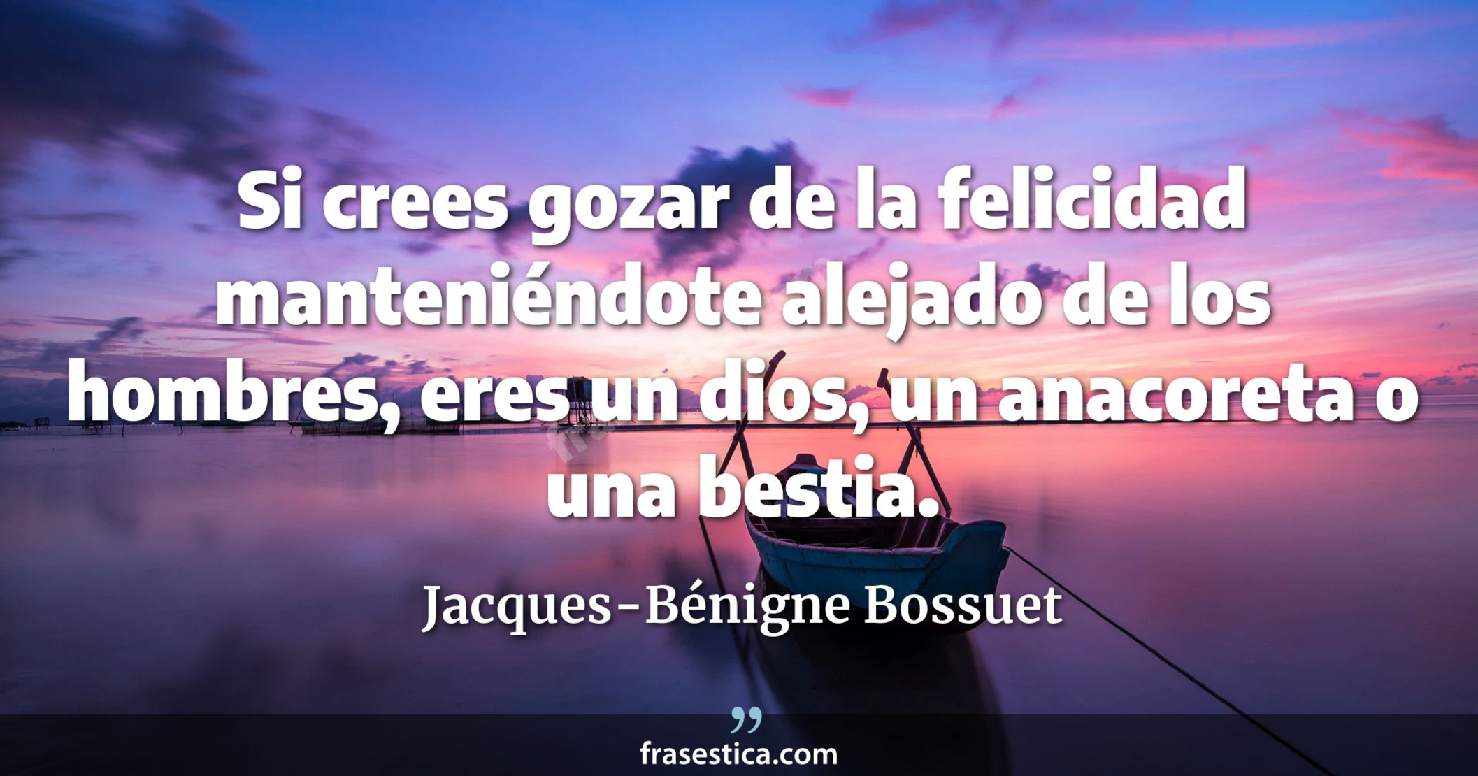 Si crees gozar de la felicidad manteniéndote alejado de los hombres, eres un dios, un anacoreta o una bestia. - Jacques-Bénigne Bossuet